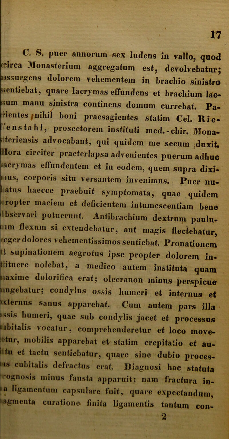 C. S, puer annorurn sex ludens in vallo, quod csirca 3Ionasterium aggregatum est, devolvebatur; aissurgens dolorem vehementem in brachio sinistro sentiebat, quare lacrymas effundens et brachium lae* »;um manu sinistra continens domum currebat* Pa- ientes /nihil boni praesagientes statim Cei. Rie» 'enstahl, prosectorem instituti med.-cliir. 3fona- i; teri ensis advocabant, qui quidem me secum duxit, Hora circiter praeterlapsa advenientes puerum adhuc aacrymas effundentem et in eodem, quem supra dixi- mus, corporis situ versantem invenimus. Puer nu- I atus haecce praebuit symptomata, quae quidem i ropter maciem et deficientem intumescentiam bene 1 bservari potuerunt. Antibrachium dextrwp paulu- im Uexuin si extendebatur, aut magis flectebatur, tegerdolores vehernentissimos sentiebat. Pronationem tfc supinationem aegrotus ipse propter dolorem in- tlitucre nolebat, a medico autem instituta quam naxime dolorifica erat; olecranon minus perspicue ungebatur; condylus ossis humeri et internus et \sternus sanus apparebat. Cum autem pars illa msis humeri, quae sub condylis jacet et processus abitalis vocatur, comprehenderetur et loco move- atur, mobilis apparebat et statim crepitafio et au- tu et tactu sentiebatur, quare sine dubio proces- sis cubitalis defractus erat. Diagnosi hac statuta prognosis minus fausta apparuit; nam fractura in- ia ligamentum capsulare fuit, quare expectandum, ! agmeuta curatione» finita ligamentis tantum 2 con-
