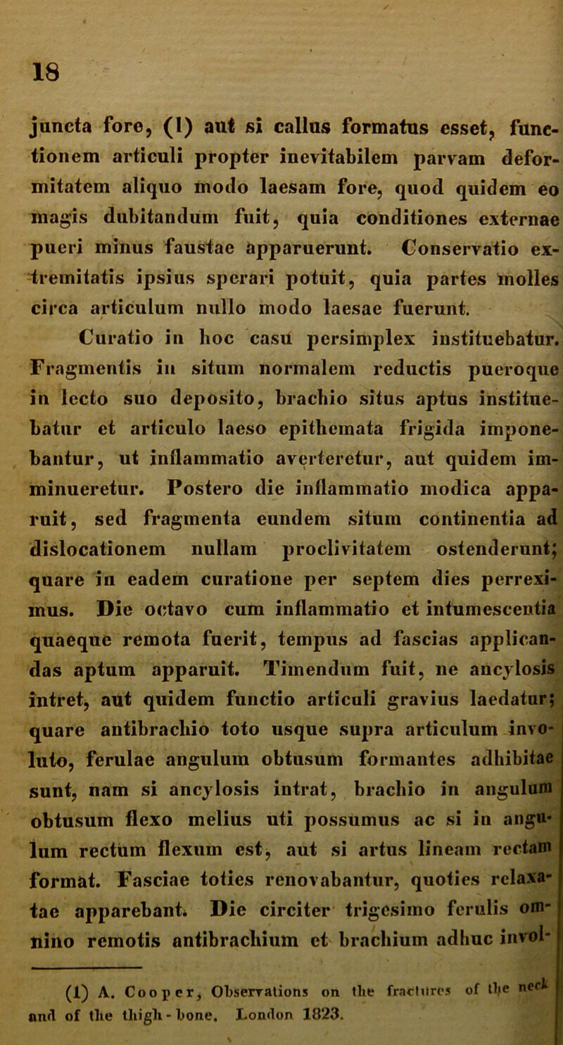 juncta fore, (1) aut si callus formatus esset, func- tionem articuli propter inevitabilem parvam defor- mitatem aliquo modo laesam fore, quod quidem eo magis dubitandum fuit, quia conditiones externae pueri minus faustae apparuerunt. Conservatio ex- tremitatis ipsius sperari potuit, quia partes molles circa articulum nullo modo laesae fuerunt. Curatio in hoc casu persimplex instituebatur. Fragmentis in situm normalem reductis pueroque in lecto suo deposito, braebio situs aptus institue- batur et articulo laeso epithemata frigida impone- bantur, ut inflammatio averteretur, aut quidem im- minueretur. Postero die inflammatio modica appa- ruit, sed fragmenta eundem situm continentia ad dislocationem nullam proclivitatem ostenderunt; quare in eadem curatione per septem dies perrexi- mus. Die octavo cum inflammatio et intumescentia quaeque remota fuerit, tempus ad fascias applican- das aptum apparuit. Timendum fuit, ne ancylosis intret, aut quidem functio articuli gravius laedatur; quare autibracliio toto usque supra articulum invo- luto, ferulae angulum obtusum formantes adhibitae sunt, nam si ancylosis intrat, braebio in angulum obtusum flexo melius uti possumus ac si in angu- lum rectum flexum est, aut si artus lineam rectam format. Fasciae toties renovabantur, quoties relaxa- tae apparebant. Die circiter trigesimo ferulis om- nino remotis antibrachium ct brachium adhuc invol- (1) A. Coo per, Obserrations on tlie fractores of tlfc nef^ and of tlie tliigli - bone. London 1823.