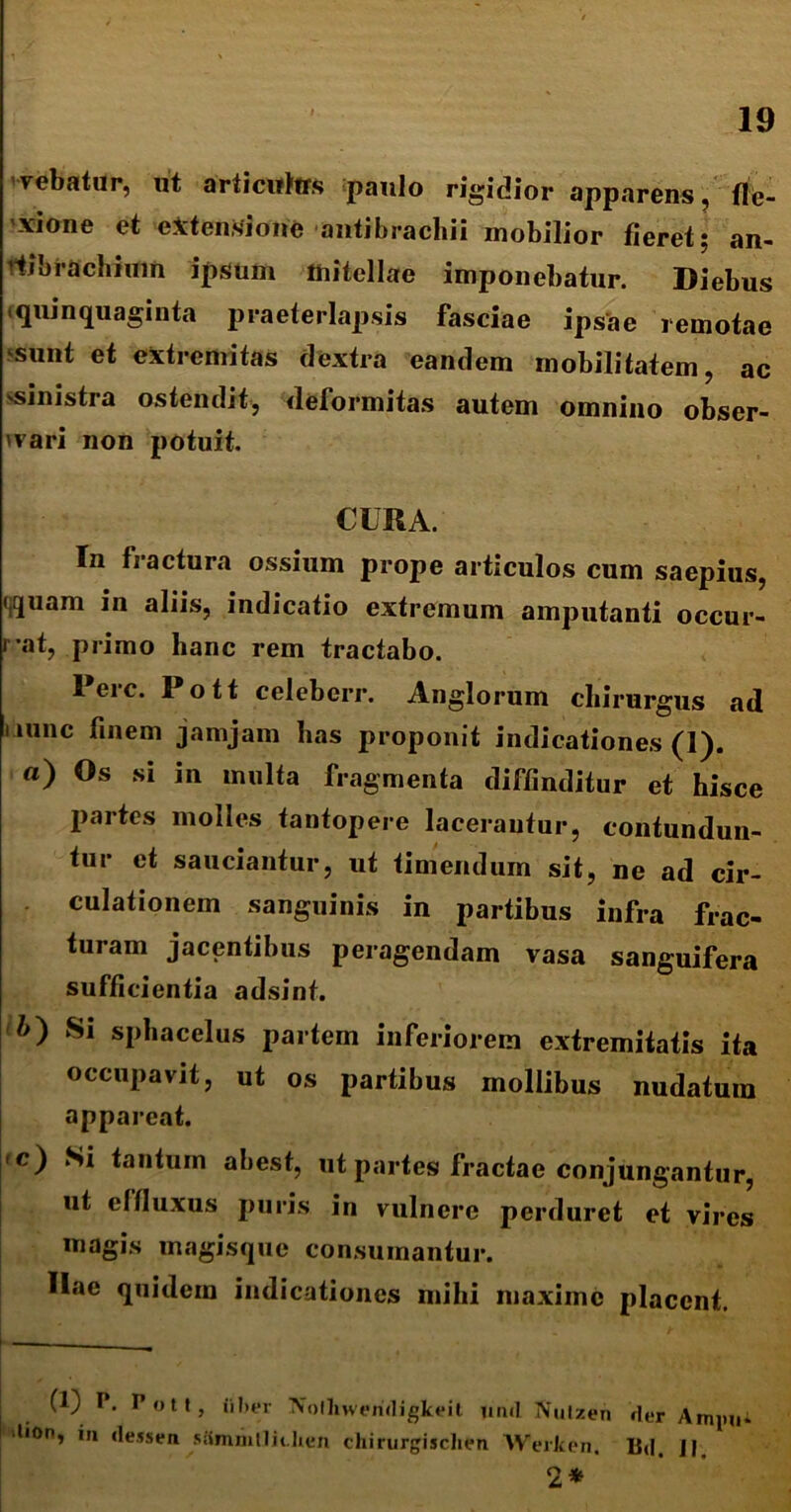 Tebatur, ut articwtos paulo rigidior apparens, fle- xione et extensione antibrachii mobilior fieret; an- fibrachium ipsum mitellae imponebatur. Diebus quinquaginta praeterlapsis fasciae ipsae remotae sunt et extremitas dextra eandem mobilitatem, ac ministra ostendit, deformitas autem omnino obser- vari non potuit. CURA. In fractura ossium prope articulos cum saepius, (quam in aliis, indicatio extremum amputanti occur- rat, primo hanc rem tractabo. Perc. Pott celeberr. Anglorum chirurgus ad nunc finem jamjam lias proponit indicationes (1). «) Os si in multa fragmenta diffinditur et hisce partes molles tantopere lacerantur, contundun- tur et sauciantur, ut timendum sit, ne ad cir- culationem sanguinis in partibus infra frac- turam jacentibus peragendam vasa sanguifera sufficientia adsint. 1>) Si sphacelus partem inferiorem extremitatis ita occupavit, ut os partibus mollibus nudatura appareat. <c) Ni tantum abest, ut partes fractae conjungantur, ut effluxus puris in vulnere perduret et vires magis xnagisque consumantur. Hae quidem indicationes mihi maxime placent. i — (1) P. Pott, iiber Nolliweridigkeit lind fliutzen der Ampii* 'lion, in (lessen siimmllit.hen chirurgisclien AVerken. Bd. 11