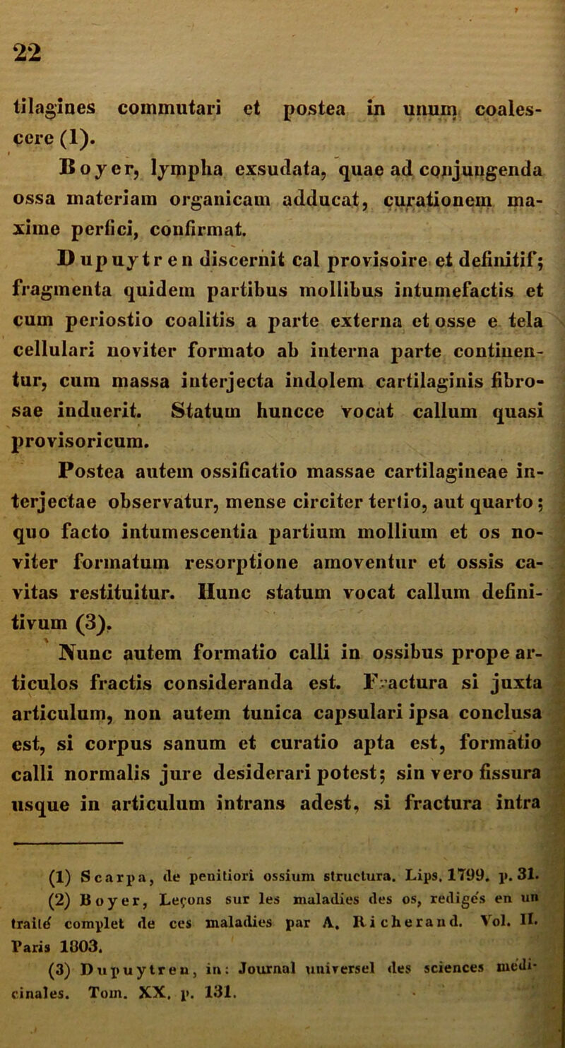 tilagines commutari et postea in unum coales- cere (1). Boyer, lympha exsudata, quae ad conjungenda ossa materiam organicam adducat, curationem ma- xime perfici, confirmat. D upuy tr en discernit cal provisoire et defmitif; fragmenta quidem partibus mollibus intumefactis et cum periostio coalitis a parte externa et osse e tela cellulari noviter formato ab interna parte continen- tur, cum massa interjecta indolem cartilaginis fibro- sae induerit. Statum huncce vocat callum quasi provisoricum. Postea autem ossificatio massae cartilagineae in- terjectae observatur, mense circiter terfio, aut quarto; quo facto intumescentia partium mollium et os no- viter formatum resorptione amoventur et ossis ca- vitas restituitur. Hunc statum vocat callum defini- tivum (3). Nunc autem formatio calli in ossibus prope ar- ticulos fractis consideranda est. Fractura si juxta articulum, non autem tunica capsulari ipsa conclusa est, si corpus sanum et curatio apta est, formatio calli normalis jure desiderari potest; sin vero fissura usque in articulum intrans adest, si fractura intra (1) Scarpa, (le penitiori ossium structura. Lips. 1799. p. 31. (2) lioyer, Le^ons sur les maladies des os, rediges en un traild complet de ces maladies par A, Richerand. Vol. H- Paris 1903. (3) Dupuytreu, in: Journal universel des Sciences medi- cinales. Tom. XX, p. 131.