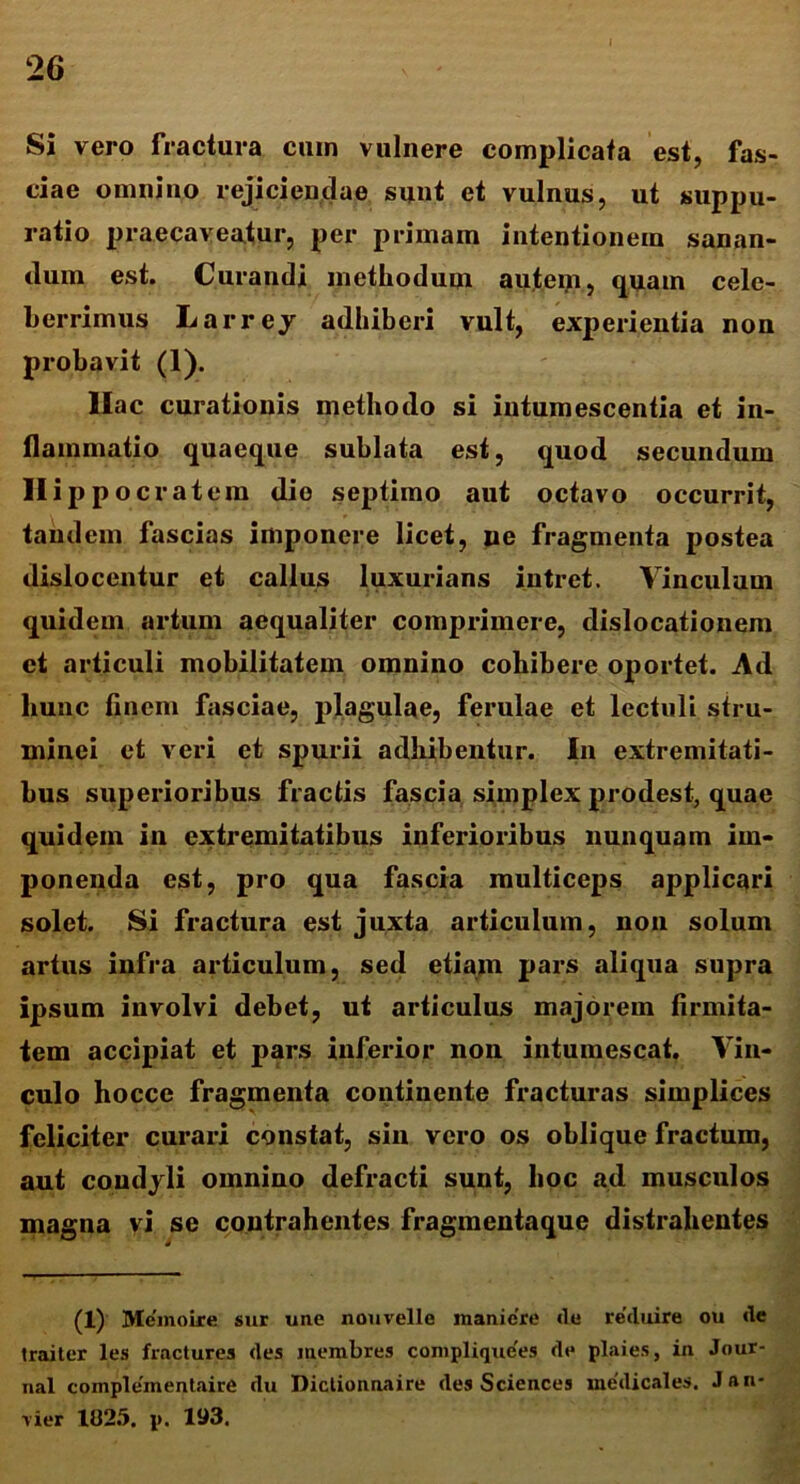 Si vero fractura cum vulnere complicata est, fas- ciae omnino rejiciendae sunt et vulnus, ut suppu- ratio praecaveatur, per primam intentionem sanan- dum est. Curandi methodum autem, quam cele- berrimus Larrey adhiberi vult, experientia non probavit (1). Hac curationis methodo si intumescentia et in- flammatio quaeque sublata est, quod secundum Hippoc ratem die septimo aut octavo occurrit, tandem fascias imponere licet, ne fragmenta postea dislocentur et callus luxurians intret. Vinculum quidem artum aequaliter comprimere, dislocationem et articuli mobilitatem omnino cohibere oportet. Ad hunc finem fasciae, plagulae, ferulae et lectuli stru- xninei et veri et spurii adhibentur. In extremitati- bus superioribus fractis fascia simplex prodest, quae quidem in extremitatibus inferioribus nunquam im- ponenda est, pro qua fascia multiceps applicari solet. Si fractura est juxta articulum, non solum artus infra articulum, sed etiam pars aliqua supra ipsum involvi debet, ut articulus majorem firmita- tem accipiat et pars inferior non intumescat. Vin- culo hocce fragmenta continente fracturas simplices feliciter curari constat, sin vero os oblique fractum, aut condyli omnino defracti sunt, hoc ad musculos magna vi se contrahentes fragmentaque distrahentes (1) Memoire sur une nouvelle manicre ile reduire ou de traiter les fractures (les membres complique'es de plaies, in Jour- nal complementaire rlu Diclionnaire des Sciences medicales. Jan- rier 1025. p. 193.