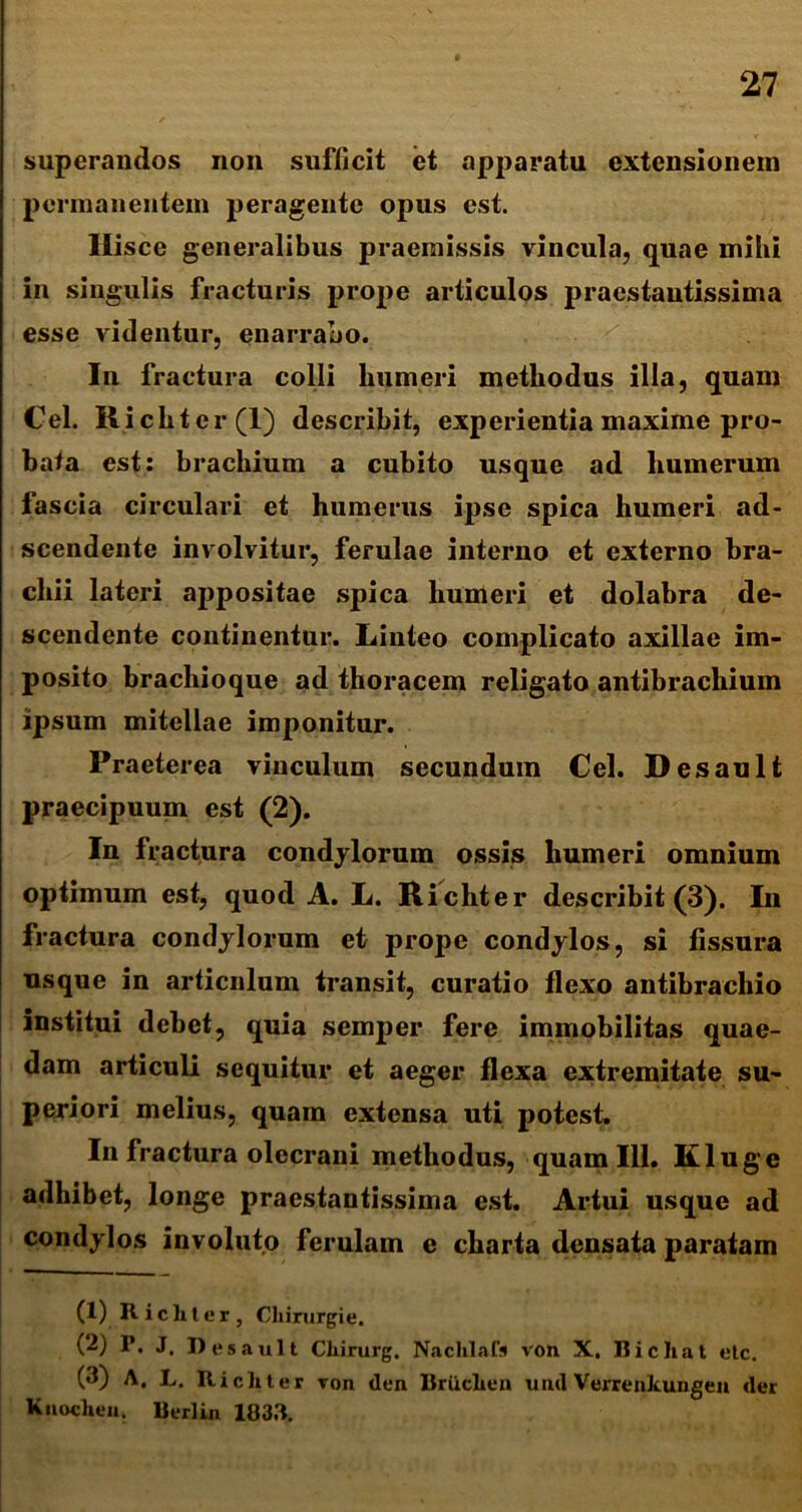 superandos non sufficit et apparatu extensionem permanentem peragente opus est. Hisce generalibus praemissis vincula, quae mihi in singulis fracturis prope articulos praestautissima esse videntur, enarrabo. In fractura colli humeri methodus illa, quam Cei. Ricliter(l) describit, experientia maxime pro- bata est: brachium a cubito usque ad humerum fascia circulari et humerus ipse spica humeri ad- scendente involvitur, ferulae interno et externo bra- chii lateri appositae spica humeri et dolabra de- scendente continentur. Linteo complicato axillae im- posito bracliioque ad thoracem religato antibrachium ipsum mitellae imponitur. Praeterea vinculum secundum Cei. Desault praecipuum est (2). In fractura condylorum ossis humeri omnium optimum est, quod A. L. Richter describit (3). In fractura condylorum et prope condylos, si fissura usque in articulum transit, curatio flexo antibrachio institui debet, quia semper fere immobilitas quae- dam articuli sequitur et aeger flexa extremitate su- periori melius, quam extensa uti potest. In fractura olecrani methodus, quam 111. Kluge adhibet, longe praestautissima est. Artui usque ad condylos involuto ferulam e charta densata paratam (1) Richter, Cliirurgie. (2) P. J, Desault Chirurg. Nachlals von X. Bicliat etc. (<i) A. L. Richter von den Briiclien uud Verreukungen der Knochen. Berlin 1833.