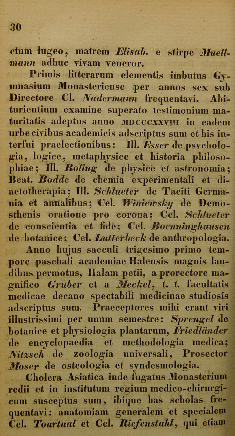ctum lugeo, matrem Elisab. e stirpe Miiell- mann adhuc vivam veneror. Primis litterarum clementis imbutus Gy- mnasium Monasteriense per annos sex sub Directore Cl. Nadermann frequentavi. Abi- turientium examine superato testimonium ma- turitatis adeptus anno mdcccxxviii in eadem urbe civibus academicis adscriptus sum et bis in- terfui praelectionibus: 111. Esser de psycholo- gia, logice, metaplijsice et historia philoso- pbiae; 111. Roting de physice et astronomia; Beat. Bodde de chemia experimenta!! et di- aetotlierapia; 111. Schlueter de Taciti Germa- nia et annalibus; Cei. Wmiewsky de Demo- sthenis oratione pro corona; Cei. Schlueter de conscientia et fide; Cei. Jioenninghausen de botanice; Cei. Lutterbeck de anthropologia. Anno hujus saeculi trigesimo primo tem- pore paschali academiae Halensis magnis lau- dibus permotus, Ifalam petii, a prorectore ma- gnifico Griiber et a if/ecAre/, t. t. facultatis medicae decano spectabili medicinae studiosis adscriptus sum. Praeceptores mihi erant viri illustrissimi per unum semestre: Sprengel de botanice et physiologia plantarum, Friedliinder de encyclopaedia et methodologia medica; Nitzsch de zoologia universali, Prosector Moser de osteologia et syndesmologia. Cholera Asiatica inde fugatus Monasterium redii et in institutum regium medico-chirurgi- cum susceptus sum, ibique lias scholas fre- quentavi: anatomiam generalem et specialem Cei. Tourtual et Cei. Riefenstahlr qui etiam