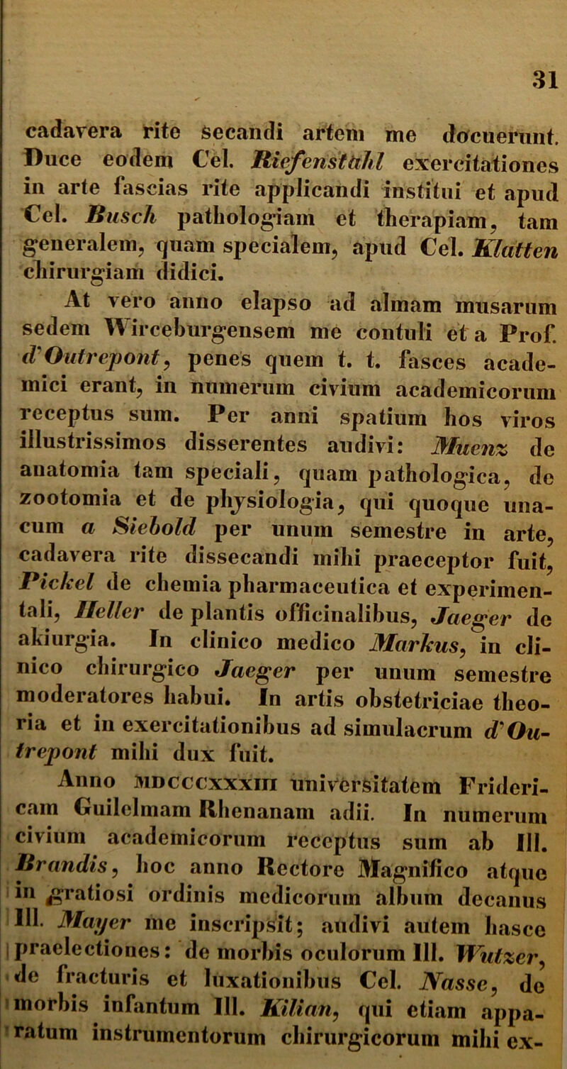 cadavera rite Secandi artem me docuerunt. Duce eodem Cei. Riefensttihl exercitationes in arte fascias rite applicandi institui et apud Ccl. Busch pathologiam et therapiam, tam generalem, quam specialem, apud Cei. Klatten chirurgiam didici. At vero anno elapso ad almam miisarum sedem Wirceburgensem me contuli ei a Prof iV Out repo fit, penes quem t. t. fasces acade- mici erant, in numerum civium academicorum receptus sum. Per anni spatium hos viros illustrissimos disserentes audivi: Mnenz dc anatomia tam speciali, quam pathologica, de zootomia et de phjsiologia, qui quoque una- cum a Siebold per unum semestre in arte, cadavera rite dissecandi mihi praeceptor fuit, Pickel de chemia pharmaceutica et experimen- ta li, Heller de plantis officinalibus, Jcie^er dc akiurgia. In clinico medico Marlcns, in cli- nico chirurgico Jaeger per unum semestre moderatores habui. In artis obstetriciae theo- ria et in exercitationibus ad simulacrum d/On- trepont mihi dux fuit. Anno MDcccxxxm universitatem Frideri- cain Guilelmam Rhenanam adii. In numerum civium academicorum receptus sum ab III. lirandis, hoc anno Rectore Magnifico atque in gratiosi ordinis medicorum album decanus 111. Mayer me inscripsit; audivi autem hasce Ipraelectiones: de morbis oculorum 111. Watzer, de fracturis et luxationibus Cei. Nasse, do morbis infantum III. Kilian, qui etiam appa- ratum instrumentorum chirurgicorum mihi ex-