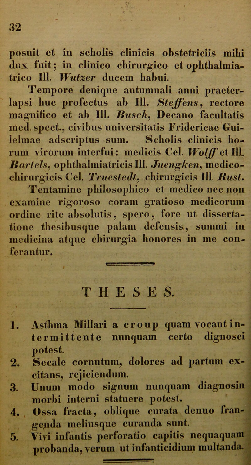 i posuit et in scholis clinicis obstetriciis mihi dux fuit 5 in clinico chirurgico et ophthalmia- trico 111. Wutzer ducem habui. Tempore denique autumnali anni praeter- lapsi huc profectus ah 111. Steffens, rectore magnifico et ab 111. Busch, Decano facultatis irted. spect., civibus universitatis Fridericae Gui- lelmae adscriptus sum. Scholis clinicis ho- rum virorum interfui: medicis Cei. WoJff et 111. Rartels. oplithalmiatricis 111. Juengken, medico- chirurgicis Cei. Truestedt, chirurgicis 111 Rust. Tentamine philosophico et medico nec non examine rigoroso coram gratioso medicorum ordine rite absolutis, spero, fore ut disserta- tione thesibusque palam defensis, summi in medicina atque chirurgia honores in me con- ferantur. THESES. 1. Asthma Miliari a croup quam vocant i n- termittente nunquam certo dignosci potest. 2. Secale cornutum, dolores ad partum ex- citans, rejiciendum. 3. Unum modo signum nunquam diagnosin morbi interni statuere potest. 4. Ossa fracta, oblique curata denuo fran- genda meliusque curanda sunt. 5. Vivi infantis perforatio capitis nequaquam probanda, verum ut infanticidium multanda.