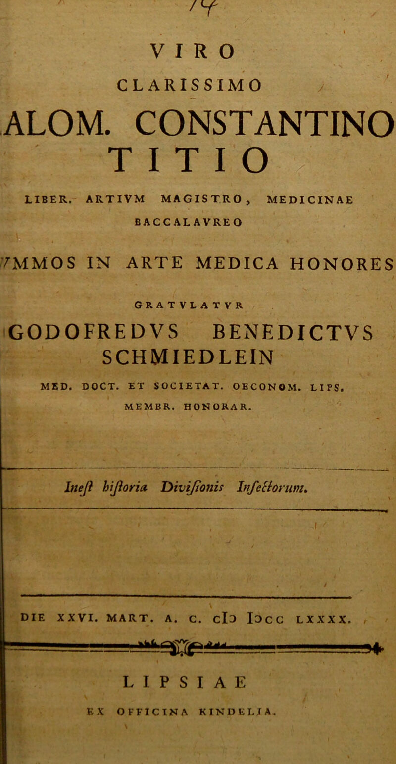 J 'T VIRO CLARISSIMO ALOM. CONSTANTINO TITIO LIBER. ARTI VM MAGISTRO, MEDICINAE BACCALAVREO /MMOS IN ARTE MEDICA HONORES • ' / GRATVLATVR GODOFREDVS BENEDICTVS SCHMIEDLEIN MED. DOCT. ET SOCIETAT. OECONOM. LIPS. MEMBR. HONORAR. Inejl biforia. Divijionis Inferiorum* DIE XXVI. MART. A. C. clo IOCC LXXXX. , L I P S I A E EX OFFICINA KINDER IA.