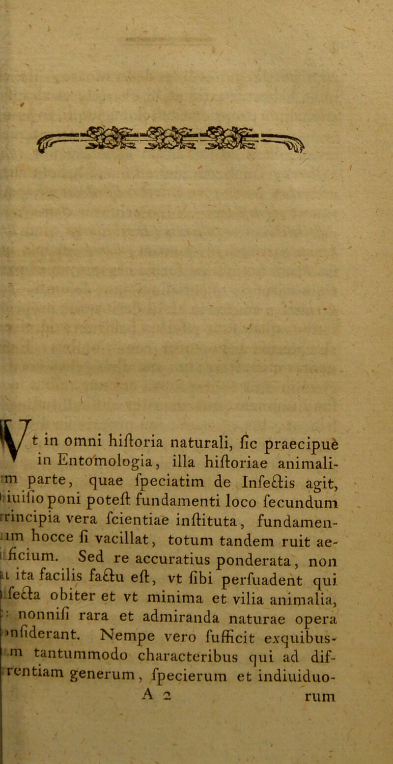 in Entoimologia, illa hiltoriae animali- m parte, quae fpeciatim de Infe&is agit, 1 iuilioponi poteft fundamenti loco fecundum rrincipia vera fcientiae inflituta, fundamen- lm hocce li vacillat, totum tandem ruit ae- 1 fidum. Sed re accuratius ponderata, non l ita facilis fa£tu eft, vt libi perfuadent qui fecla obiter et vt minima et vilia animalia, nonnifi rara et admiranda naturae opera mbderant. Nempe vero fufficit exquibus- m tantummodo characteribus qui ad dif- rentiam generum, fpecierum et indiuiduo- A 2 rum
