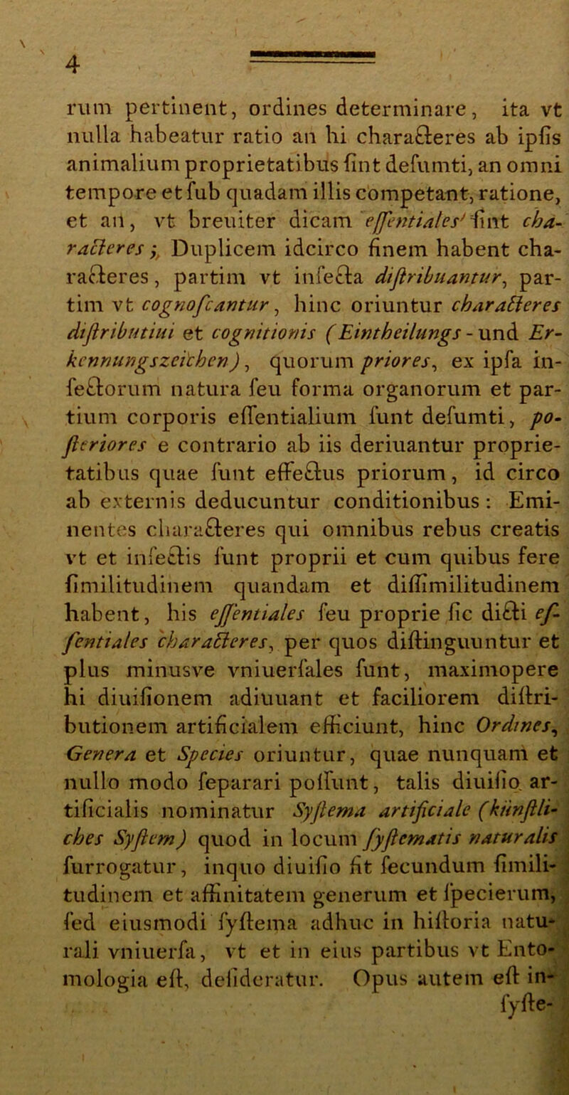 rum pertinent, ordines determinare, ita vt nulla habeatur ratio an hi charafteres ab ipfis animalium proprietatibus fint defumti, an omni tempore et fub quadam illis competant, ratione, et an, vt breuiter dicam effientialesJ fint cha- racteres y Duplicem idcirco finem habent cha- racieres , partim vt infecta dijiribuantur, par- tim vt cognofcantur, hinc oriuntur characteres diflributiui et cognitionis (Eintheilungs - und Er- kennungszetihen), quorum priores, ex ipfa in- fectorum natura feu forma organorum et par- tium corporis effentialium funt defumti, po- fteriores e contrario ab iis deriuantur proprie- tatibus quae funt eflfeCtus priorum, id circo ab externis deducuntur conditionibus : Emi- nentes cliaraCteres qui omnibus rebus creatis vt et infectis funt proprii et cum quibus fere fimilitudinem quandam et diffimilitudinem habent, his efijentiales feu proprie fic diCti ef- fentiales 'charaCieres, per quos diftinguuntur et plus minusve vniuerfales funt, maximopere hi diuifionem adiuuant et faciliorem diftri- butionem artificialem efficiunt, hinc Ordines, Genera et Species oriuntur, quae nunquam et nullo modo feparari poliunt, talis diuifio. ar- tificialis nominatur Syfiema artificiale (kiinfili- ches Syfiem) quod in locum fyficmatis naturalis furrogatur, inquo diuifio fit fecundum fimili- tudinem et affinitatem generum et lpecierum, fed eiusmodi fyftema adhuc in hiltoria natu- rali vniuerfa, vt et in eius partibus vt Ento- mologia efl, defideratur. Opus autem eft in-