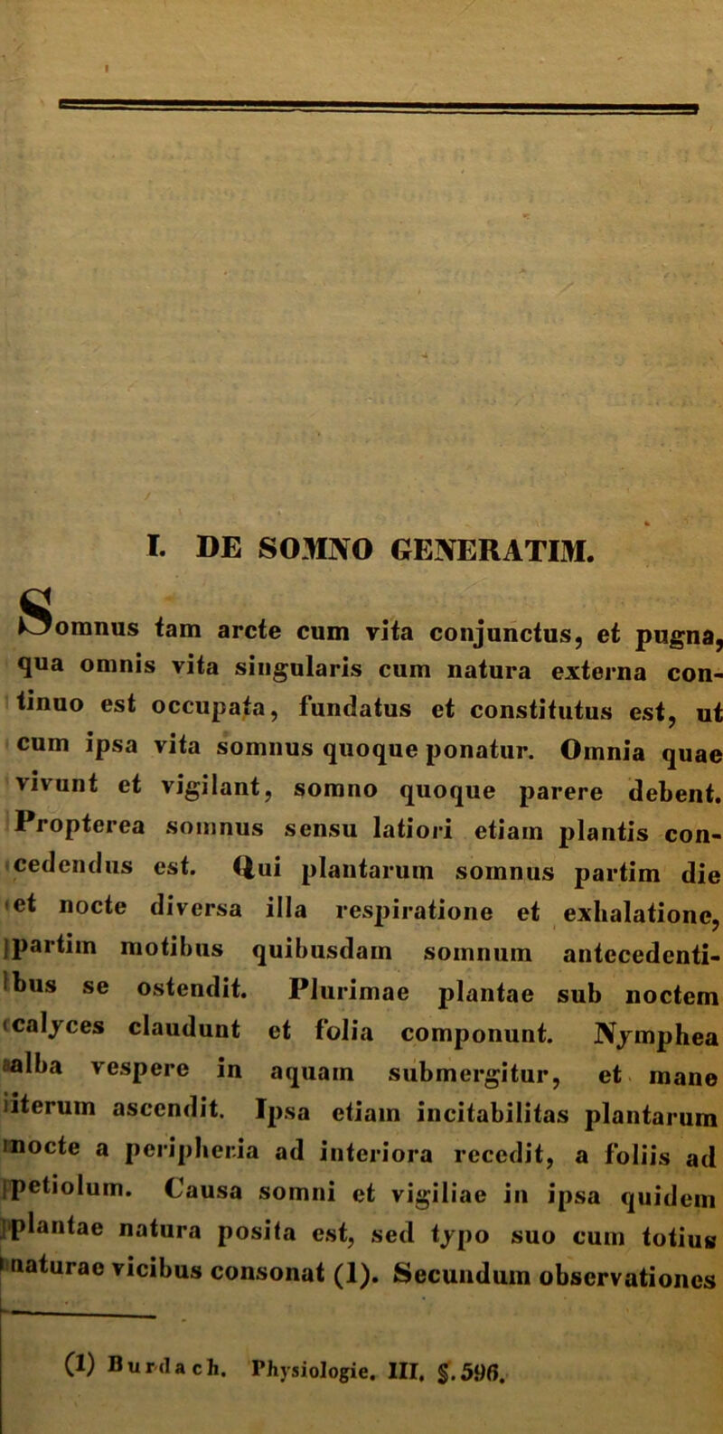 5 I. DE SOMNO GENERATIM. fi Oomnus tam arcte cum vita conjunctus, et pugna, qua omnis vita singularis cum natura externa con- tinuo est occupata, fundatus et constitutus est, ut cum ipsa vita somnus quoque ponatur. Omnia quae vivunt et vigilant, somno quoque parere debent. Propterea somnus sensu latiori etiam plantis con- cedendus est. Qui plantarum somnus partim die •et nocte diversa illa respiratione et exhalatione, jpartim motibus quibusdam somnum antccedenti- ibus se ostendit. Plurimae plantae sub noctem • calyces claudunt et folia componunt. Nymphea aalba vespere in aquam submergitur, et mane iiterum ascendit. Ipsa etiam incitabilitas plantarum mocte a peripheria ad interiora recedit, a foliis ad ipetiolum. Causa somni et vigiliae in ipsa quidem plantae natura posita est, sed typo suo cum totius i naturae vicibus consonat (1). Secundum observationes (1) Burdach. Physiologie. III, $.596.