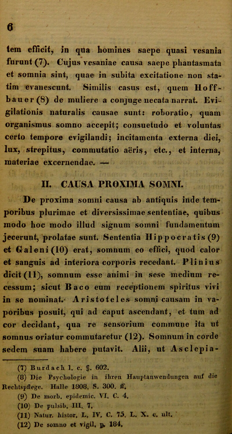 lem efficit, in qua homines saepe quasi vesania furunt (7). Cujus vesaniae causa saepe phantasmata et somnia sint, quae in subita excitatione non sta- tim evanescunt. Similis casus est, quem Hoff- bauer(8) de muliere a conjuge necata narrat. Evi- gilationis naturalis causae sunt: roboratio, quam organismus somno accepit; consuetudo et voluntas certo tempore evigilandi; incitamenta externa diei, lux, strepitus, commutatio aeris, etc., et interna, materiae excernendae. — II. CAUSA PROXIMA SOMNI. De proxima somni causa ab antiquis inde tem- poribus plurimae et diversissimae sententiae, quibus modo hoc modo illud signum somni fundamentum jecerunt, prolatae sunt. Sententia Hippocratis (9) et Galeni (10) erat, somnum eo effici, quod calor et sanguis ad interiora corporis recedant. Plinius dicit (11), somnum esse animi in sese medium re- cessum; sicut Baco eum receptionem spiritus vivi in se nominat.- Aristoteles somni causam in va- poribus posuit, qui ad caput ascendant, et tum ad cor decidant, qua re sensorium commune ita ut somnus oriatur commutaretur (12). Somnum in corde sedem suam habere putavit. Alii, ut As clepi a- (7) Burdacli 1. c. §. 602. (8) Dje Psycliologie in ihren Hauptanwendungen nuf die Rechtspflege. Halle 1808, S. 300. ff. (9) De morb. epidemic. VI. C. 4, (10) De pulsib. III, 7. (11) Nalur. histor, L. IV. C. 75, L. X. c. ult. (12) De somno et vigil, ]>. 184, '! '' ' • «ut .