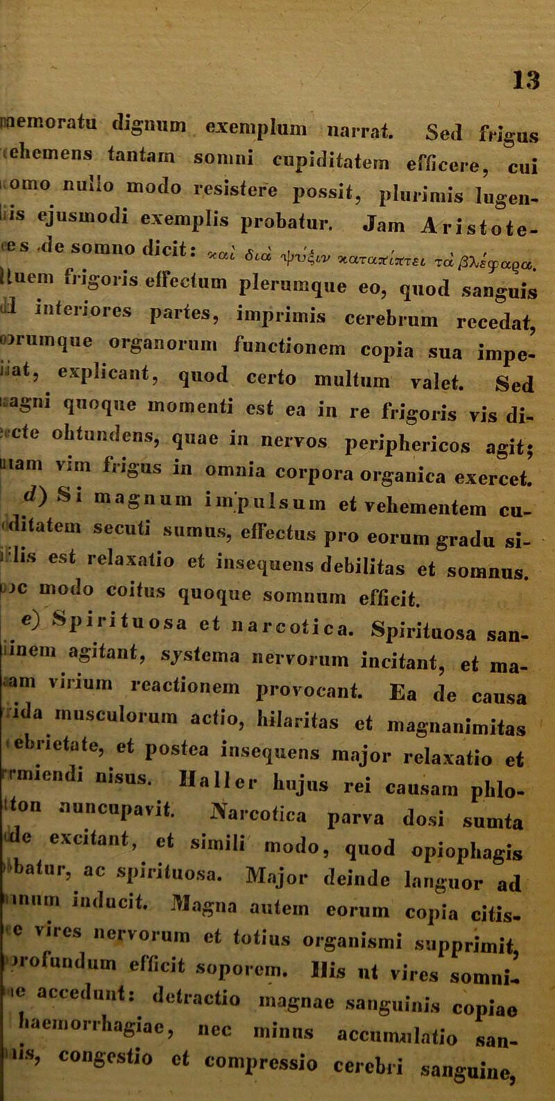 memoratu dignum exemplum narrat. Sed frigus ehemens tantam somni cupiditatem efficere, cui orno nullo modo resistere possit, plurimis lugen- iis ejusmodi exemplis probatur. Jam Aristote- les .de somno dicit: W ^ Iluem frigoris effectum plerumque eo, quod sanguis ui interiores partes, imprimis cerebrum recedat, iorum que organorum functionem copia sua impe- dat, explicant, quod certo multum valet. Sed uagni quoque momenti est ea in re frigoris vis di- i,:Cte ohtundens, q«ae in nervos periphericos agit; mam vim frigus in omnia corpora organica exercet. d) Si magnum impulsum et vehementem cu- 'ditatem secuti sumus, effectus pro eorum gradu si- J lis est relaxatio et insequens debilitas et somnus. dc modo coitus quoque somnum efficit. e) Spirituosa et narcotica. Spirituosa san- unem agitant, systema nervorum incitant, et ma- -am virium reactionem provocant. Ea de causa ida musculorum actio, hilaritas et magnanimitas ebrietate, ct postea insequens major relaxatio et ir-mientii „isus. Haller hujus rei causam phlo- ifon nuncupavit. Narcotica parva dosi sumta ulc excitant, ct simili modo, quod opiophagis 'ibatur, ac spirituosa. Major deinde languor ad inum inducit. Magna autem eorum copia citis- e vires nervorum et totius organismi supprimit, •rotundum efficit soporem. Ilis ut vires somni- '! accc<Illt: detractio magnae sanguinis copiae haemorrhagiae, „cc minus accumulatio san- us, congestio ct compressio cerebri sanguine,