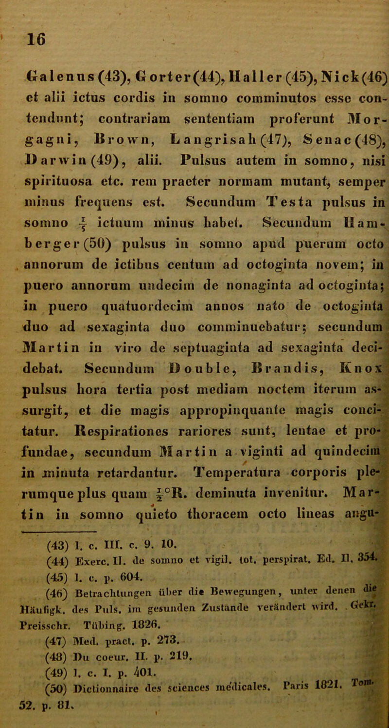 Galenus (43), G o r t e r (44), 11 a 11 e r (45), N i c k (46) et alii ictus cordis in somno comminutos esse con- tendunt; contrariam sententiam proferunt Mor- gagni, Brown, L a n grisa h (47), Senae (48), 11 a rwin(49), alii. Pulsus autem in somno, nisi spirituosa etc. rem praeter normam mutant, semper minus frequens est. Secundum Testa pulsus in somno ictuum minus liabet. Secundum U am- berger(50) pulsus in somno apud puerum octo annorum de ictibus centum ad octoginta novem; in puero annorum undecim de nonaginta ad octoginta; in puero quatuordecim annos nato de octoginta duo ad sexaginta duo comminuebatur; secundam Mart in in viro de septuaginta ad sexaginta deci- debat. Secundum Double, lirandis, Knox pulsus hora tertia post mediam noctem iterum as- surgit, et die magis appropinquante magis conci- tatur. Respirationes rariores sunt, lentae et pro- fundae, secundum Martin a viginti ad quindecim in minuta retardantur. Temperatura corporis ple- rumque plus quam ~°R. deminuta invenitur. Mar- tin in somno quieto thoracem octo lineas angu- (43) 1. c. III. c. 9. 10. (44) Exerc. II. »le somno et vigil, tot. perspirat. Etl. II. 354. (45) 1. c. p. 604. (46) Betraclilungen uber die Bewegungen, unter denen die H&uligk. des Puls, im gesunden. Zustande rerSndert ivird. Gekr. Preisschr. Tiibing. 1826. (47) Med. pract, p. 273. (48) Du coeur. II. p. 219. (49) 1. c. I. p. 401. (50) Dictionnaire des Sciences medicales. Taris 1821. Tom 52. p. 81.