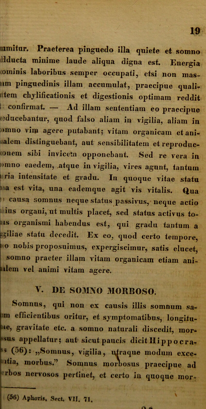 uamitur. Praeterea pinguedo illa quiete et somno iducta minime laude aliqua digna est. Energia ominis laboribus semper occupati, etsi non mas- aim pinguedinis illam accumulat, praecipue qualia utem chylificationis et digestionis optimam reddit I confirmat. — Ad illam sententiam eo praecipue «ducebantur, quod falso aliam in vigilia, aliam in >mno vira agere putabant; vitam organicam et ani- malem distinguebant, aut sensibilitatem et reproduc- onem sibi invicem opponebant. Sed re vera in )>mno eaedem, .atque in vigilia, vires agunt, tantum i ria intensitate et gradu. In quoque vitae statu tna est vita, una eademque agit vis vitalis. Qua i1: causa somnus neque status passivus, neque actio i ius organi, ut multis placet, sed status activus to- nis organismi habendus est, qui gradu tantum a .filiae statu decedit. Ex eo, quod certo tempore, ° nobis proposuimus, expergiscimur, satis elucet, somno praeter illam vitam organicam etiam ani- lem vel animi vitam agere. V. DE SOMNO MORBOSO. Somnus, qui non ex causis illis somnum sa- im efficientibus oritur, et symptomatibus, longitu- ue, gravitate etc. a somno naturali discedit, mor- bus appellatur; aut sicut paucis dicit Rippocra» ** (^6): „Somnus, vigilia, ntraque modum exce- itia, morbus.” Somnus moniosus praecipue ad rbos nervosos pertinet, ct certo in quoque mor- (56) Aphoris. Sect. VII. 71. At*