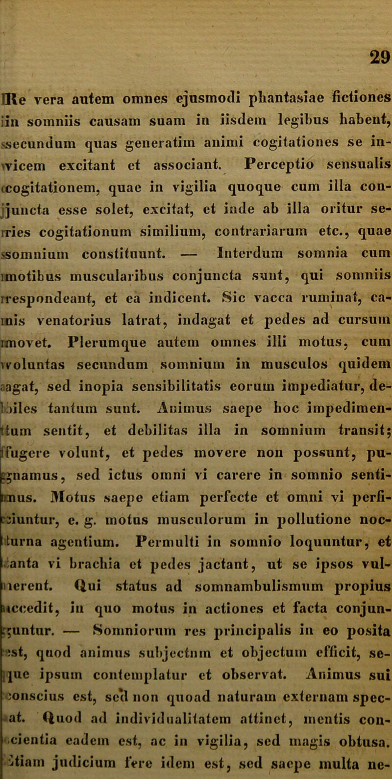 IRe vera antem omnes ejusmodi phantasiae fictiones iin somniis causam suam in iisdem legibus habent, >secunduin quas generatim animi cogitationes se in- 'vicem excitant et associant. Perceptio sensualis (Cogitationem, quae in vigilia quoque cum illa con- ijuncta esse solet, excitat, et inde ab illa oritur se- rries cogitationum similium, contrariarum etc., quae ssomnium constituunt. — Interdum somnia cum imotibus muscularibus conjuncta sunt, qui somniis rrespondeant, et ea indicent. Sic vacca ruminat, ca- mis venatorius latrat, indagat et pedes ad cursum ixnovet. Plerumque autem omnes illi motus, cum vvoluntas secundum somnium in musculos quidem agat, sed inopia sensibilitatis eorum impediatur, de- 1 files tantum sunt. Animus saepe hoc impedimen- 1 tum sentit, et debilitas illa in somnium transit; !fugere volunt, et pedes movere non possunt, pu- gnamus, sed ictus omni vi carere in somnio senti- nnus. Motus saepe etiam perfecte et omni vi perli- niuntur, e. g. motus musculorum in pollutione noc- turna agentium. Permulti in somnio loquuntur, et anta vi brachia et pedes jactant, ut se ipsos vul- lerent. Qui status ad somnambulismum propius nccedit, in quo motus in actiones et facta conjun- guntur. — Somniorum res principalis in eo posita ;st, quod animus subjectum et objectum efficit, se- ijue ipsum contemplatur et observat. Animus sui jonscius est, seil non quoad naturam externam spec- at. Quod ad individualitatem attinet, mentis con- cientia eadem est, ac in vigilia, sed magis obtusa, itiam judicium fere idem est, sed saepe multa ne-