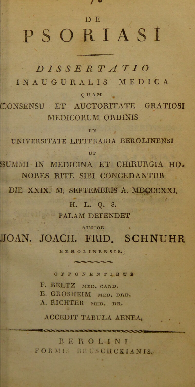 D E PSORIASI D 1 S S E R T A T I O INAUGURALIS MEDICA QUAM CONSENSU ET AUCTORITATE GRATIOSI MEDICORUM ORDINIS I N UNIVERSITATE LITTERARIA BEROLINENSI UT S SUMMI IN MEDICINA ET CHIRURGIA HO- NORES RITE SIBI CONCEDANTUR DIE XXIX. M. SEPTEMBRIS A. MD£CCXXI. - - H. L. Q. S. PALAM DEFENDET • •• t auctor JJOAN. JOACH. FR1D. SCHNUHR BEKOLINEKSIS.j OPPONENTI, BUS F. BELTZ MED. CAND. E. GROSHEIM med. drd. A. RICHTER med. »R. ACCEDIT TABULA AENEA, B E R O L I N I