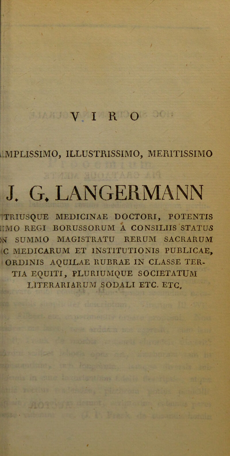 VIRO lMPLISSIMO, illustrissimo, meritissimo J. G.LANGERMANN TRIUSQUE MEDICINAE DOCTORI, POTENTIS ;;mo regi borussorum a consiliis status ssr SUMMO magistratu rerum sacrarum c medicarum et institutionis publicae, ordinis aquilae rubrae in classe ter. TIA EQUITI, PLURIUMQUE SOCIETATUM LITER ARI ARUM SODALI ETC, ETC,