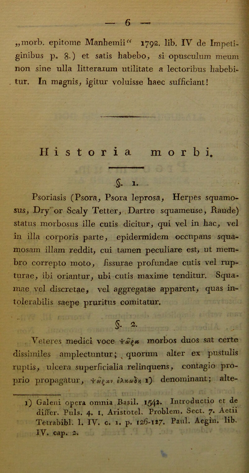 „morb. epitome Manhemii“ 1792. lib. IV de Impeti- ginibus p* 8-) et satis habebo, si opusculum meum non sine ulla litterarum utilitate a lectoribus habebi- . tur. In magnis, igitur voluisse haec sufficiant! Historia morbi* 5- 1. Psoriasis (Psora, Psora leprosa, Herpes squamo- sus, Dry or Scaly Tetter, Dartre squameuse, Raude) status morbosus ille cutis dicitur, qui vel in hac, vel in illa corporis parte, epidermidem occnpans squa- mosam illam reddit, cui tamen peculiare est, ut mem- bro correpto moto, fissurae profundae cutis vel rup- turae, ibi oriantur, ubi cutis maxime tenditur. Squa- mae vel discretae, vel aggregatae apparent, quas in- tolerabilis saepe pruritus comitatur. §. 2. Veteres medici voce morbos duos sat cei'te dissimiles amplectuntur; v quorum alter ex pustulis ruptis, ulcera superficialia relinquens, contagio pro- prio propagatur, -^m^xv x) denominant; alte- 1) Galeni opera omnia Basii. 154** Introductio et de difFer. Puls. 4. i, Aristotel. Problem. Sect. 7. Aetii Te tr ab ibi. 1. IV. c. 1. p. 126-117. Paul. Aegin. lib. IV. cap. 3.