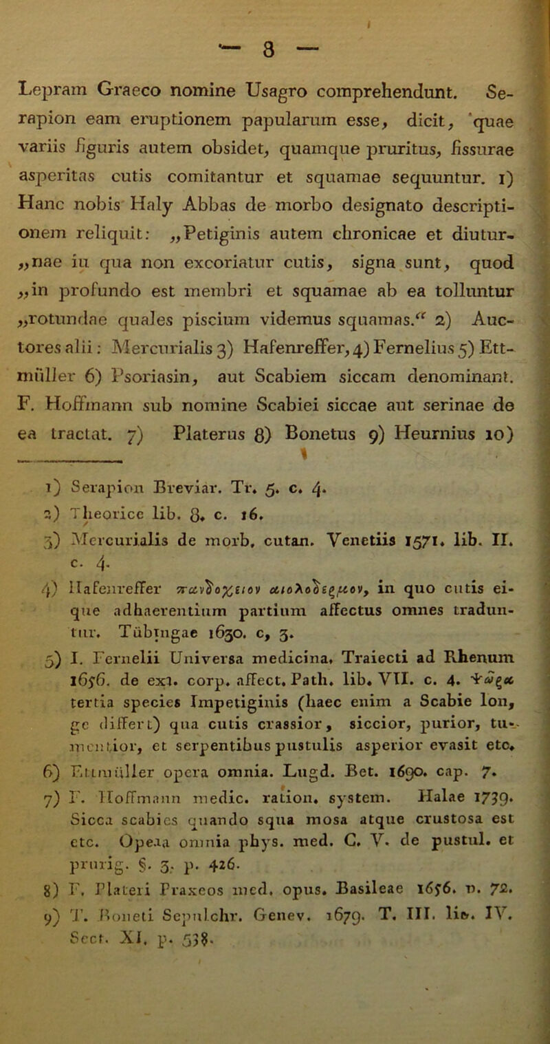 Lepram Graeco nomine Usagro comprehendunt. Se- rapion eam eruptionem papularum esse, dicit, ‘quae variis figuris autem obsidet, quamque pruritus, fissurae asperitas cutis comitantur et squamae sequuntur, i) Hanc nobis Haly Abbas de morbo designato descripti- onem reliquit; „Petiginis autem chronicae et diutur- „nae iu qua non excoriatur cutis, signa sunt, quod „in profundo est membri et squamae ab ea tolluntur ,,rotundae quales piscium videmus squamas. 2) Auc- tores alii: Mercurialis 3) Hafenreffer, 4) Fernelius 5) Ett- rmiller 6) Psoriasin, aut Scabiem siccam denominant. F. Hoffmann sub nomine Scabiei siccae aut serinae de ea tractat. 7) Platerus 8) Bonetus 9) Heurnius 10) \ 1) Serapion Breviar. Tr. 5. c. 4* ?,) Theoricc lib. 8» c. j6. 3) Mercurialis de morb, cutan. Yenetiis 1571. lib. II. c. 4- 4) HafenrefFer 7i-u,^a%uov in quo cutis ei- que adhaerentium partium allectus omnes tradun- tur. Tubtngae 1630. c, 3. 5) I. Fernelii Universa medicina. Traiecti ad Rhenum 1656. de ext. corp. afFect, Patii. lib« VII. c. 4. tertia species Impetiginis (liaec enim a Scabie lon, gc differt) qua cutis crassior, siccior, purior, tu» mentior, et serpentibus pustulis asperior evasit etc. 6) Etimiiller opera omnia. Lugd. Bet. 1690. cap. 7. 7) F. Hoffmann medie, ration. system. Halae I7?9* Sicca scabies quando squa mosa atque crustosa est ctc. Opeaa omnia phys. med. G. V. de pustul. et prurig. §. 3, p. 426. 8) F. Plateri Praxeos med. opus. Basileae I<5j6. v. 72. 9) T. Boneti Scpulchr. Genev. 1679. HI. lie.. IV. Sect. XI. p. 53?.