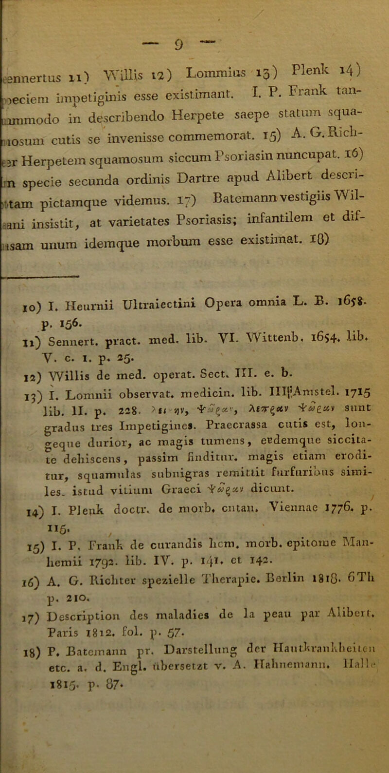 esnnertus n) Willis 12) Lommios 15) Plenk 14) ■ oeciem impetiginis esse existimant. I. P. Frank tan‘ lammodo in describendo Herpete saepe statum squa- mosum cutis se invenisse commemorat. 15) A. G.Rich- t3r Herpetem squamosum siccum Psoriasin nuncupat. 16) :n specie secunda ordinis Dartre apud Alibert descri- ptam pictamque videmus. 17) Batemann vestigiis Wil- ani insistit, at varietates Psoriasis; infantilem et dif- isam unum i dem que morbum esse existimat. 18) 10) I. Heurnii Ultraiectini Opera omnia L. B. 165:8. p. I56- li} Sennert. pract. med. lib. VI- Wittenb. 1654» Hb. V. c. 1. p. 25. 12) Willis de med. operat. Sect. III. e. b. 15) I. Lomnii observat, medicin. lib. IIIfAmstel. 1715 lib. II. p. 228. >ti jjv, -*u£cm sunt gradus tres Impetigines. Praecrassa cutis est, lon- geque durior, ac magis tumens, eudemque siccita- te dehiscens, passim finditur, magis etiam erodi- tur, squamulas subnigras remittit furfuribus simi- les. istud vitium Graeci dicunt. 14) I. PJeuh doctr. de morb. cntau. Viennae 1776. p. 15) I. P. Framk de curandis hem. morb. epitome Man- hemii 1792. lib. IV. p. I ji. et I43- 16) A. G. Ricliter spezielle Therapie. Borlin 1818* oTh p. 210. 17) Description des maladies de la peau par Alibert, Paris 1812. fol. p. 57. 18) P. Batemann pr. Darstellung der Hauthrankheiteu etc. a. d. Engl. tibersetzt v. A. Hahnemann. lialb* 1815* P* 87*