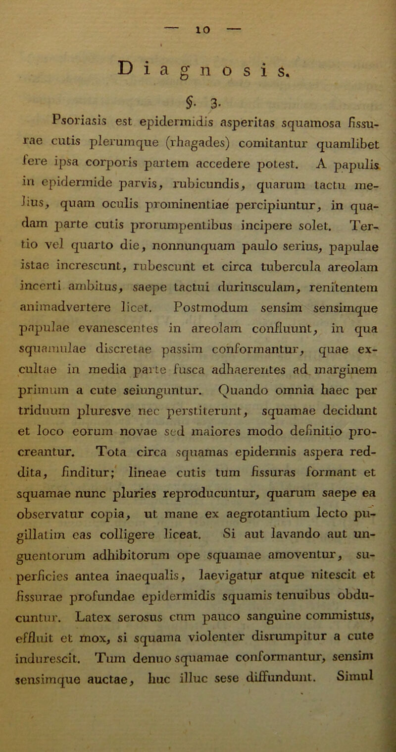 Diagnosis. $• 3- Psoriasis est epidermidis asperitas squamosa fissu- rae cutis plerumque (rhagades) comitantur quamlibet Iere ipsa corporis partem accedere potest. A papulis in epidermide parvis, rubicundis, quarum tactu rae- hus, quam oculis prominentiae percipiuntur, in qua- dam parte cutis prorumpentibus incipere solet. Ter- tio vel quarto die, nonnunquam paulo serius, papulae istae increscunt, rubescunt et circa tubercula areolam incerti ambitus, saepe tactui duriusculam, renitentem animadvertere licet. Postmodum sensim sensimque papulae evanescentes in areolam confluunt, in qua squamulae discretae passim conformantur, quae ex- cultae in media parte fusca adhaerentes ad marginem primum a cute seiunguntur. Quando omnia haec per triduum pluresve nec perstiterunt, squamae decidunt et loco eorum novae sed maiores modo definitio pro- creantur. Tota circa squamas epidermis aspera red- dita, finditur; lineae cutis tum fissuras formant et squamae nunc pluries reproducuntur, quarum saepe ea observatur copia, ut mane ex aegrotantium lecto pu- gillalim eas colligere liceat. Si aut lavando aut un- guentorum adhibitorum ope squamae amoventur, su- perficies antea inaequalis, laevigatur atque nitescit et fissurae profundae epidermidis squamis tenuibus obdu- cuntur. Latex serosus cnm pauco sanguine commistus, effluit et mox, si squama violenter disrumpitur a cute indurescit. Tum denuo squamae conformantur, sensim sensimque auctae, huc illuc sese diffundunt. Simul