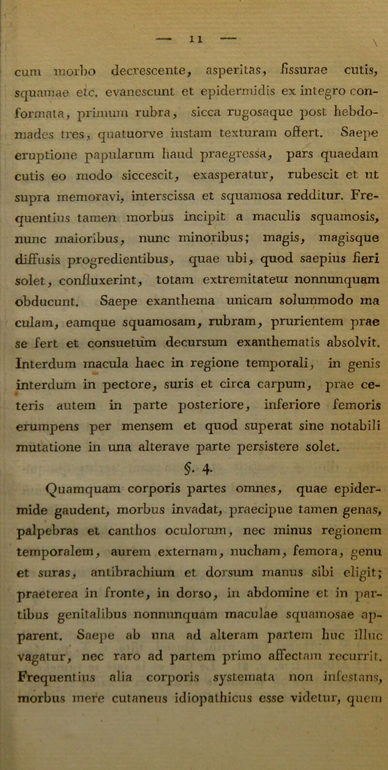 cum morbo decrescente, asperitas, fissurae cutis, squamae etc. evanescunt et epidermidis ex integro con- formata, primum rubra, sicca rugosaque post hebdo- mades tres, quatuorve iustam texturam offert. Saepe eruptione papularum haud praegressa, pars quaedam cutis eo modo siccescit, exasperatur, rubescit et ut supra memoravi, interscissa et squamosa redditur. Fre- quentius tamen morbus incipit a maculis squamosis, nunc maioribus, nunc minoribus; magis, magisque diffusis progredientibus, quae ubi, quod saepius fieri solet, confluxerint, totam extremitatem nonnunquam obducunt. Saepe exanthema unicam solummodo raa culam, eamque squamosam, rubram, prurientem prae se fert et consuetum decursum exanthematis absolvit. Interdum macula haec in regione temporali, in genis interdum in pectore, suris et circa carpum, prae ce- teris autem in parte posteriore, inferiore femoris erumpens per mensem et quod superat sine notabili mutatione in una alterave parte persistere solet. $• 4- Quamquam corporis partes omnes, quae epider- mide gaudent, morbus invadat, praecipue tamen genas, palpebras et canthos oculorum, nec minus regionem temporalem, aurem externam, nucham, femora, genu et suras, antibrachium et dorsum manus sibi eligit; praeterea in fronte, in dorso, in abdomine et in par- tibus genitalibus nonnunquam maculae squamosae ap- parent. Saepe ab una ad alteram partem huc illuc vagatur, nec raro ad partem primo affectam recurrit. Frequentius alia corporis systemata non infestans, morbus mere cutaneus idiopathicus esse videtur, quem