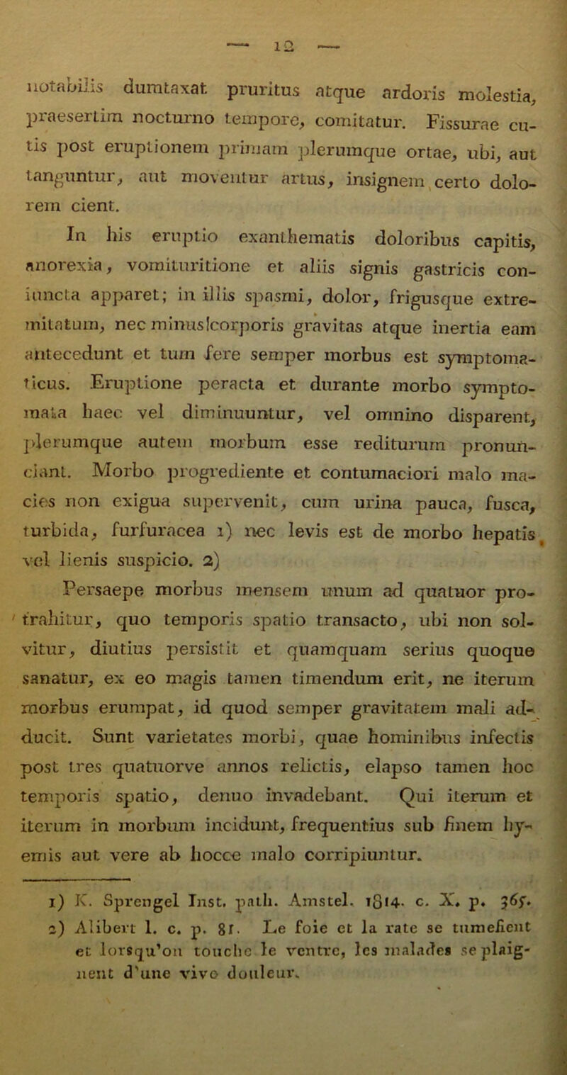 notabilis dumtaxat pruritus atque ardoris molestia, piaeserLim noctuino tempore, comitatur. Fissurae cu- tis post eruptionem primam plerumque ortae, ubi, aut tanguntur, aut moventur artus, insignem certo dolo- rem cient. In his eruptio exanthematis doloribus capitis, anorexia, vomituritione et aliis signis gastricis con- iuncta apparet; in iliis spasmi, dolor, frigusque extre- mitatum, nec minus (corporis gravitas atque inertia eam antecedunt et tum fere semper morbus est symptoma- ticus. Eruptione peracta et durante morbo sympto- mata haec vel diminuuntur, vel omnino disparent, plerumque autem morbum esse rediturum pronun- cianl. Morbo progrediente et contumaciori malo ma- cies non exigua supervenit, cum urina pauca, fusca, turbida, furfuracea i) nec levis est de morbo hepatis, vel lienis suspicio. 2) Persaepe morbus mensem unum ad quatuor pro- ' trahitur, quo temporis spatio transacto, ubi non sol- vitur, diutius persistit et quamquam serius quoque sanatur, ex eo magis tamen timendum erit, ne iterum morbus erumpat, id quod semper gravitatem mali ad- ducit. Sunt varietates morbi, quae hominibus infectis post tres quatuorve annos relictis, elapso tamen hoc temporis spatio, denuo invadebant. Qui iterum et iterum in morbum incidunt, frequentius sub finem hy- emis aut vere ab hocce malo corripiuntur. 1) K. Sprengel Inst. patii. Amstel. i8t4- c. X, p. a) Alibert 1. c. p. 8r. Le foie et la rate se tumefient et lor8(ju’on touclic le ventre, les malades seplaig- nent cTune vivo douleur.