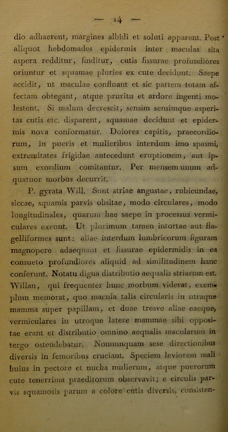 dio adhaerent, margines albidi et solati apparent. Post aliquot hebdomades epidermis inter maculas sita aspera redditur, finditur, cutis fissurae profundiores oriuntur et squamae pluries ex cute decidunt. Saepe accidit, ut maculae confluant et sic partem totam af- fectam obtegant, atque pruritu et ardore ingenti mo- lestent. Si malum decrescit, sensim sensimque asperi- tas cutis etc. disparent, squamae decidunt et epider- mis nova conformatur. Doiores capitis, praecordio- rum, in pueris et mulieribus interdum imo spasmi, extremitates frigidae antecedunt eruptionem, aut ip- sum exordium comitantur. Per mensem unum ad- quatuor morbus decurrit. P. gyrata Will. Sunt striae angustae, rubicundae, siccae, squamis parvis obsitae, modo circulares, modo longitudinales, quarum hae saepe in processus vermi- culares exeunt. Ut plurimum tamen intortae aut fia- gelliformes sunt: aliae interdum lumbricorum figuram magnopere adaequa iit et fissurae epidermidis in ea consueto profundiores aliquid ad similitudinem hanc conferunt. Notatu digua distributio aequalis striarum est. Wilian, qui frequenter hunc morbum viderat, exenw pium memorat, quo macula talis circularis in utraque mamma super papillam, et duae tresve aliae eaeque, vermiculares in utroque latere mammae sibi opposi- tae erant et distributio omnino aequalis macularum in tergo ostendebatur. Nonnunquam sese directionibus diversis in femoribus cruciant. Speciem leviorem mali huius in pectore et nucha mulierum, atque puerorum cute tenerrima praeditorum observavit; e circulis par- vis squamosis parum a colore cutis diversis, donsisten-