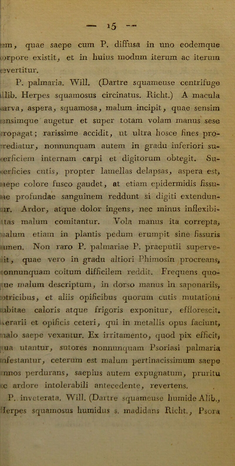 — *5 hm, quae saepe cum P. diffusa in uno eodemque iorpore existit, et in huius modum iterum ac iterum e evertitur. P. palmaria. Will. (Dartre squameuse centrifuge L lib. Herpes squamosus circinatus. Richt.) A macula i.arva, aspera, squamosa, malum incipit, quae sensim emsimque augetur et super totam volam manus sese ropagat; rai'issime accidit, ut ultra hosce fines pro- rediatur, nonnunquam autem in gradu inferiori su- perficiem intei'nam carpi et digitorum obtegit. Su- perficies cutis, propter lamellas delapsas, aspera est, lepe colore fusco gaudet, at etiam epidermidis fissu- ue profundae sanguinem reddunt si digiti extendun- ! ir. Ardor, atque dolor ingens, nec minus inflexibi- ■ tas malum comitantur. Vola manus ita correpta, :alum etiam in plantis pedum erumpit sine fissuris unen. Non raro P. palmariae P. praeputii superve- it, quae vero in gradu altiori Phimosin procreans, onnuncfuam coitum difficilem reddit. Frequens quo- ue malum descriptum, in dorso manus in saponariis, jtricibus, et aliis opificibus quorum cutis mutationi i rbitae caloris atque frigoris exponitur, efflorescit. • erarii et opificis ceteri, qui in metallis opus faciunt, [ ialo saepe vexantur. Ex irritamento, quod pix efficit, ua utantur, sutores nonnunquam Psoriasi palmaria i rfestantur, ceterum est malum pertinacissimum saepe nnos perdurans, saepius nutem expugnatum, pruritu c ardore intolerabili antecedente, revertens. P. inveterata. Will. (Dartre squameuse humideAlib., ferpes squamosus humidus s. madidans Richt., Psora