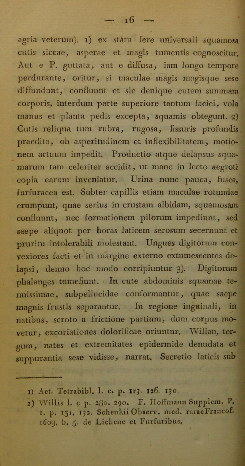 agria veterum), i) ex stAtu fere universali squamosa cutis siccae, asperae et magis tumentis cognoscitur. Aut e P. guttata, aut e diffusa, iam longo tempore perdurante, oritur, si maculae magis magisque sese diffundunt, confluunt et sic denique cutem summam corporis, interdum parte Superiore tantum faciei, vola manus et planta pedis excepta, squamis obtegunt. 2) Cutis reliqua tum rubra, rugosa, fissuris profundis praedita, ob asperitudinem et inflexibilitat.eni, motio- nem artuum impedit. Productio atque delapsus squa- marum tam celeriter accidit, ut mane in lecto aegroti copia earum inveniatur. Urina nunc pauca, fuscn, furfuracea est. Subter capillis etiam maculae rotundae erumpunt, qnae serius in crustam albidam, squamosam confluunt, nec formationem pilorum impediunt, sed saepe aliquot per horas laticem serosum secernunt et pruritu intolerabili molestant. Ungues digitorum con- vexiores facti et in margine externo extumescentes de- lapsi, denuo boc modo corripiuntur 3). Digitorum phalanges tumefiunt. In cute abdominis squamae te- nuissimae, subpellucidae conformantur, quae saepe magnis frustis separantur. In regione inguinali, in natibus, scroto a frictione partium, dum corpus mo- vetur, excoriationes doloriiicae oriuntur. Willan, ter- gum, nates et extremitates epidermide denudata et suppurantia sese vidisse, narrat. Secretio laticis sub 1) Aet. Tetrabib!. 1. c. p. lr?> 126. 130. 2) Willis 1. c p. 280. 290. F. IIofFmann Supplem. P. x. p. 131. 132. Schenkii Observ. med. raraeFraacof. 1609, b, 5. de Licliene et Furfuribus,