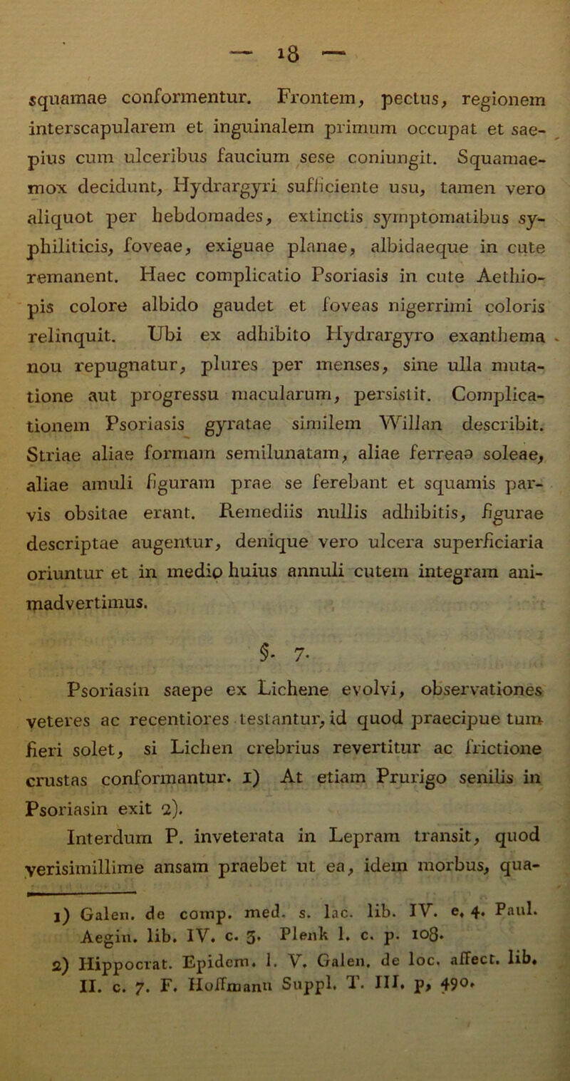 squamae conformentur. Frontem, pectus, regionem interscapularem et inguinalem primum occupat et sae- pius cum ulceribus faucium sese coniungit. Squamae- mox decidunt, Hydrargyri sufficiente usu, tamen vero aliquot per hebdomades, extinctis symptomatibus sy- philiticis, foveae, exiguae planae, albidaeque in cute remanent. Haec complicatio Psoriasis in cute Aethio- pis colore albido gaudet et foveas nigerrimi coloris relinquit. Ubi ex adhibito Hydrargyro exanthema nou repugnatur, plures per menses, sine ulla muta- tione aut progressu macularum, persistit. Complica- tionem Psoriasis gyratae similem Willan describit. Striae aliae formam semilunatam, aliae ferreas soleae, aliae amuli figuram prae se ferebant et squamis pai- vis obsitae erant. Piemediis nullis adhibitis, figurae descriptae augentur, denique vero ulcera superficiai'ia oriuntur et in medio huius annuli cutem integram ani- madvertimus. $- 7- Psoriasin saepe ex Lichene evolvi, observationes veteres ac recentiores testantur, id quod praecipue tum fieri solet, si Lichen crebrius revertitur ac frictione crustas conformantur, i) At etiam Prurigo senilis in Psoriasin exit 2). Interdum P. inveterata in Lepram transit, quod yerisimillime ansam praebet ut ea, idem morbus, qua- 1) Galen. de comp. med. s. lac. lib. IV. e. 4* Paul. Aegin. lib. IV. c. 3. Plenh 1. c. p. 108. 2) Hippocrat. Epidem. 1. V. Galen. de loc. affect. lib»