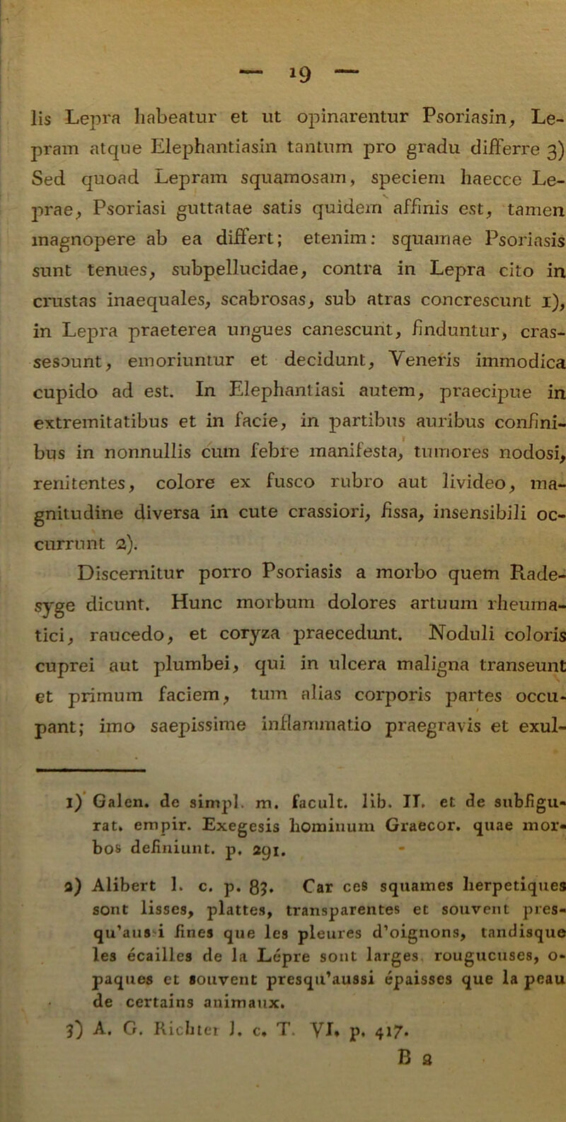 lis Lepra habeatur et ut opinarentur Psoriasin, Le- pram atque Elephantiasin tantum pro gradu differre 3) Sed quoad Lepram squamosam, speciem haecce Le- prae, Psoriasi guttatae satis quidem affinis est, tamen magnopere ab ea differt; etenim: squamae Psoriasis sunt tenues, subpellucidae, contra in Lepra cito in crustas inaequales, scabrosas, sub atras concrescunt 1), in Lepra praeterea ungues canescunt, finduntur, cras- sesount, emoriuntur et decidunt, Veneris immodica cupido ad est. In Elephantiasi autem, praecipue in extremitatibus et in facie, in partibus auribus confini- I bus in nonnullis cum febre manifesta, tumores nodosi, renitentes, colore ex fusco rubro aut livideo, ma- gnitudine diversa in cute crassiori, fissa, insensibili oc- currunt a). Discernitur porro Psoriasis a morbo quem Rade- syge dicunt. Hunc morbum dolores artuum rheuma- tici, raucedo, et corj^za praecedunt. Noduli coloris cuprei aut plumbei, qui in ulcera maligna transeunt et primum faciem, tum alias corporis partes occu- pant; imo saepissime inflammatio praegravis et exui- i) Galen. de simpl. m. facult. lib. IT. et de subfigu- rat» empir. Exegesis hominum Graecor, quae mor- bos definiunt, p, agi. a) Alibert 1. c. p. 85. Car ces squames herpetiques sont lisses, plattes, transparentes et souvent pres- qu’aua i fines que les pleures d’oignons, tandisque les ecailles de la Lepre sont larges. rougucuses, o- paques et souvent presqifaussi epaisses que la peau de certains animaux. 3) A. G. Ricbter J. c, T. VI* p. 417. B 2