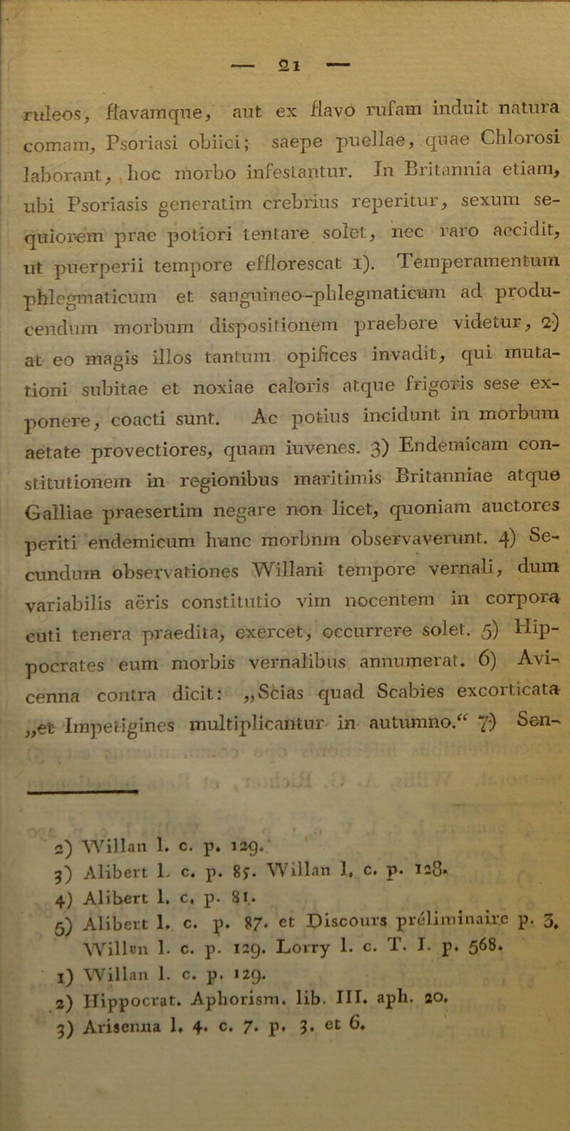 ruleos, flavam que, aut ex flavo rufam induit natura comam, Psoriasi obiici; saepe puellae, quae Chlorosi laborant, hoc morbo infestantur. In Britannia etiam, ubi Psoriasis generatim crebrius reperitur, sexum se- quior-em prae potiori tentare solet, nec raro accidit, ut puerperii tempore efflorescat i). Temperamentum phlegmaticum et sanguineo-phlegmaticum aci produ- cendum morbum dispositionem praebere videtur, 2) at eo magis illos tantum opifices invadit, qui muta- tioni subitae et noxiae caloris atque frigoris sese ex- ponere, coacti sunt. Ac potius incidunt in morbum aetate provectiores, quam iuvenes. 3) Endemicam con- stitutionem in regionibus maritimis Britanniae atque Galliae praesertim negare non licet, quoniam auctores periti endemicum hunc morbnm observaverunt. 4) Se- cundum observationes Willani tempore vernali, dum variabilis aeris constitutio vim nocentem in corporu cuti tenera praedita, exercet, occurrere solet. 5) Hip- pocrates eum morbis vernalibus annumerat» 6) Avi- cenna contra dicit: „Scias quad Scabies excorticata „et Impetigines multiplicantur in autumno. “ 7) Sen- 2) Willan 1. c. p. 129. 3) Alibert L c. p. 8j. Willan 1, c. p. 128» 4) Alibert 1. c, p. 81.. 5) Alibert L c. p. 87* et Discours preliminaire p. 3, Willtn 1. c. p. 129. Lorry 1. c. T. I. p. 568. 1) Willan 1. c. p. 129. 2) ITippocrat. Aphorism. lib. III. apii. 20.