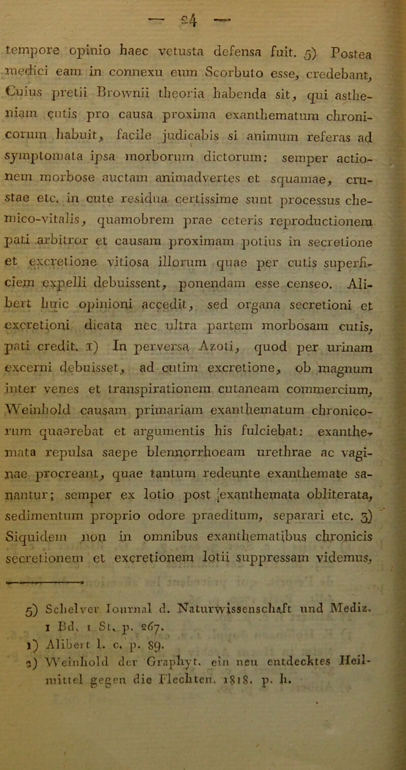 medici eam in connexu eum Scorbulo esse, credebant. Cuius pretii Brownii theoria habenda sit, qui asthe- niam entis pro causa proxima exanthematum chroni- corum habuit, facile judicabis si animum referas ad symptomata ipsa morborum dictorum: semper actio- nem morbose auctam animadvertes et squamae, cru- stae etc. in cute residua certissime sunt processus che- niico-vitalis, quamobrem prae ceteris reproductionem pati arbitror et causam proximam potius in secretione et excretione vitiosa illorum quae per cutis superfi- ciem expelli debuissent, ponendam esse censeo. Ali- bert huic opinioni accedit, sed organa secretioni et excretioni dicata nec ultra partem morbosam cutis, pati credit. 1) In perversa Azoti, quod per urinam excerni debuisset, ad cutim excretione, ob magnum inter venes et transpirationem cutaneam commercium, Weinhold causam primariam exanthematum chronico- rum quaorebat et argumentis his fulciebat: exanthe- mata repulsa saepe blennorrhoeam urethrae ac vagi- nae procreant, quae tantum redeunte exanthemate sa- nantur; semper ex lotio post [exanthemata obliterata, sedimentum proprio odore praeditum, separari etc. 3) Siquidem non in omnibus exanthematibus chronicis secretionem et excretionem lotii suppressam videmus. 5) Schelver Iournal ch Naturwissenscluft und Mediz. 1 Bd, 1 Su p. 267. j) Alibei t i. c. p. SQ. :*,) Weinhold der Grapliyt. ein neu entdcchtes Ileil- mittel gegen die Flechten. p- h.