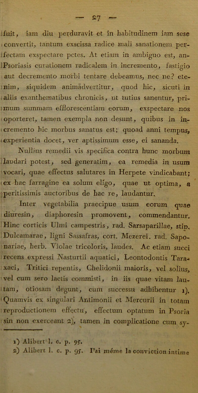 — £7 ~ ;fuit, iam diu perduravit et in habitudinem iam sese convertit, tantum exscissa radice mali sanationem per- fectam exspectare petes. At etiam in ambiguo est, an- Psoriasis curationem radicalem in incremento, fastigio aut decremento morbi tentare debeamus, nec ne? ete- nim, siquidem animadvertitur, quod hic, sicuti in aliis exanthematibus chronicis, ut tutius sanentur, pri- mum summam efflorescendam eorum, exspectare nos oporteret, tamen exempla non desunt, quibus in in- cremento hic morbus sanatus est; quoad anni tempus, experientia docet, ver aptissimum esse, ei sananda. Nullius remedii vis specifica contra hunc morbum laudari potest, sed generatim, ea remedia in usum vocari, quae effectus salutares in Herpete vindicabant; ex hac farragine ea solum eligo, quae ut optima, a peritissimis auctoribus de hac re, laudantur. Inter vegetabilia praecipue usum eorum quae diuresin, diaphoresin promovent, commendantur. Hinc corticis Ulmi campestris, rad. Sarsaparillae, stip, Dulcamarae, ligni Sassafras, cort. Mezerei. rad. Sapo- nariae, hexb. Violae tricoloris, laudes. Ac etiam succi recens expressi Nasturtii aquatici, Leontodontis Tara-* xaci. Tritici repentis, Chelidonii maioris, vel solius, vel cum sero laciis commisti, in iis quae vitam lau- tam, otiosam degunt, cum successu adhibentur i). Quamvis ex singulari Antimonii et Mercurii in totam reproductionem effectu, effectum optatum in Psoria sin non exerceant 2), tamen in complicatione cum sy- l) Alibert 1, c. p. 95'.