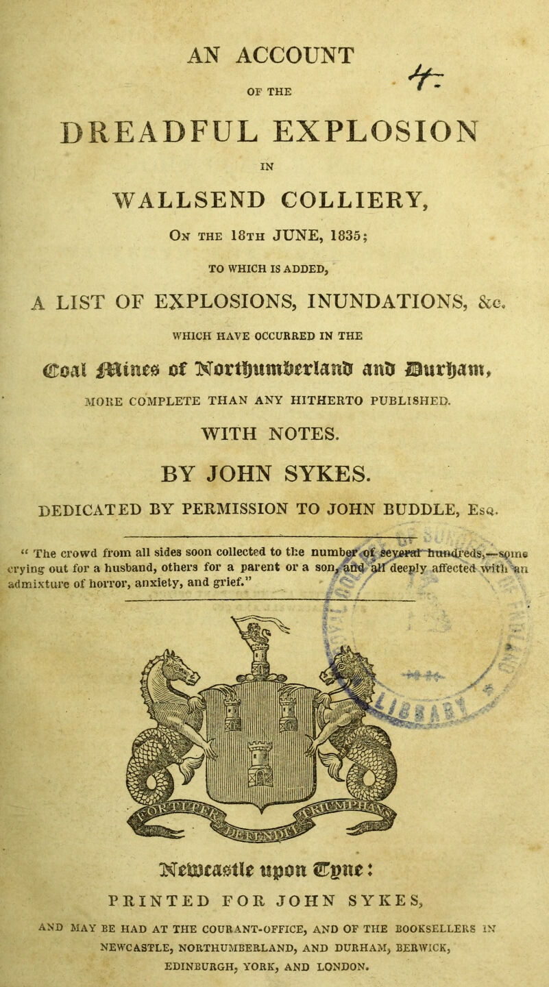 DREADFUL EXPLOSION IN WALLSEND COLLIERY, On the 18th JUNE, 1835; TO WHICH IS ADDED, A LIST OF EXPLOSIONS, INUNDATIONS, &c. WHICH HAVE OCCURRED IN THE ®oaI fHtnes of Nortfmtn&trlana ana ©urfjam, MORE COMPLETE THAN ANY HITHERTO PUBLISHER. WITH NOTES. BY JOHN SYKES. DEDICATED BY PERMISSION TO JOHN BUDDLE, Esq. “ The crowd from all sides soon collected to the numberof sey«*at hundreds,—stune crying out for a husband, others for a parent or a son, and alf deeply affected with an admixture of horror, anxiety, and grief.” Netotastle upon ©pne: PRINTED FOR JOHN SYKES, AND MAY BE HAD AT THE COURANT-OFFICE, AND OF THE BOOKSELLERS IN NEWCASTLE, NORTHUMBERLAND, AND DURHAM, BERWICK, EDINBURGH, YORK, AND LONDON.