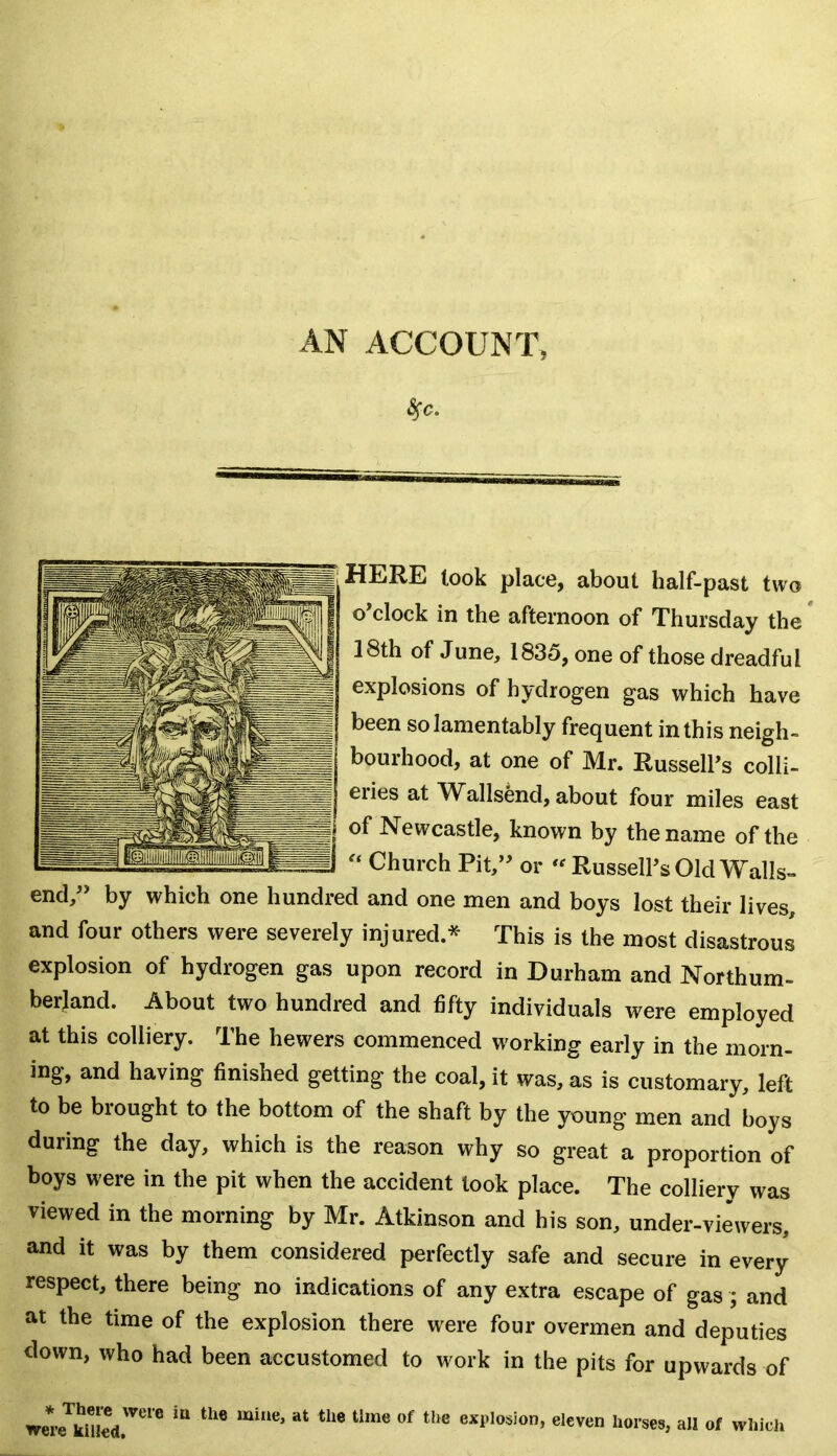 4*. HERE took place, about half-past two o’clock in the afternoon of Thursday the 18th of June, 1835, one of those dreadful explosions of hydrogen gas which have been so lamentably frequent in this neigh- bourhood, at one of Mr. Russell’s colli- eries at Walls&nd, about four miles east of Newcastle, known by the name of the “ Church Pit,” or “ Russell’s Old Walls- end,” by which one hundred and one men and boys lost their lives, and four others were severely injured * This is the most disastrous explosion of hydrogen gas upon record in Durham and Northum- berland. About two hundred and fifty individuals were employed at this colliery. The hewers commenced working early in the morn- ing, and having finished getting the coal, it was, as is customary, left to be brought to the bottom of the shaft by the young men and boys during the day, which is the reason why so great a proportion of boys were in the pit when the accident took place. The colliery was viewed in the morning by Mr. Atkinson and his son, under-viewers, and it was by them considered perfectly safe and secure in every respect, there being no indications of any extra escape of gas ; and at the time of the explosion there were four overmen and deputies down, who had been accustomed to work in the pits for upwards of we* WCle ^ ^ at the tlrae of the exPlosion> eleven horses, all of which