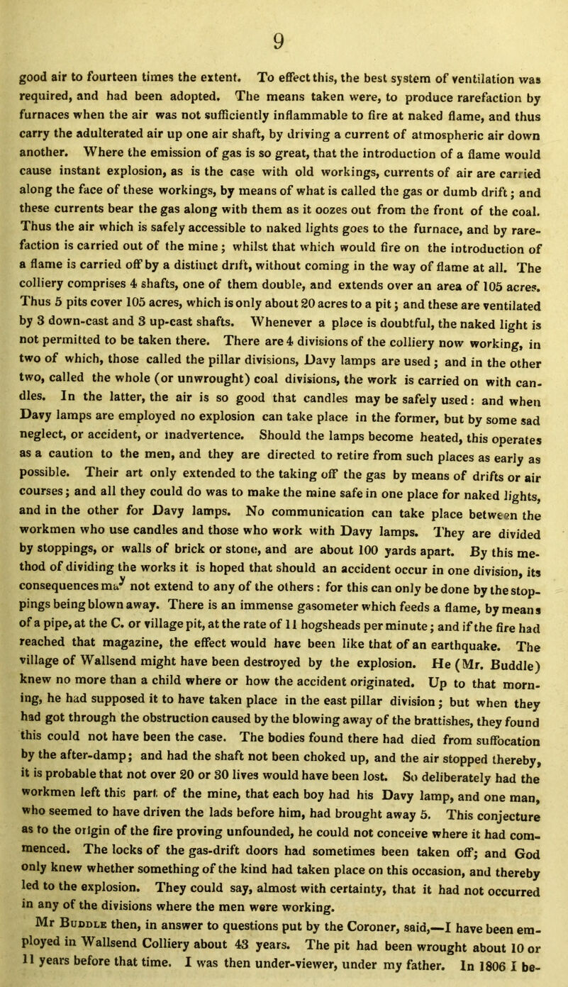 good air to fourteen times the extent. To effect this, the best system of ventilation was required, and had been adopted. The means taken were, to produce rarefaction by furnaces when the air was not sufficiently inflammable to fire at naked flame, and thus carry the adulterated air up one air shaft, by driving a current of atmospheric air down another. Where the emission of gas is so great, that the introduction of a flame would cause instant explosion, as is the case with old workings, currents of air are carried along the face of these workings, by means of what is called the gas or dumb drift; and these currents bear the gas along with them as it oozes out from the front of the coal. Thus the air which is safely accessible to naked lights goes to the furnace, and by rare- faction is carried out of the mine; whilst that which would fire on the introduction of a flame is carried off by a distinct drift, without coming in the way of flame at all. The colliery comprises 4 shafts, one of them double, and extends over an area of 105 acres. Thus 5 pits cover 105 acres, which is only about 20 acres to a pit; and these are ventilated by 3 down-cast and 3 up-cast shafts. Whenever a place is doubtful, the naked light is not permitted to be taken there. There are 4 divisions of the colliery now working, in two of which, those called the pillar divisions, Davy lamps are used ; and in the other two, called the whole (or unwrought) coal divisions, the work is carried on with can- dles. In the latter, the air is so good that candles may be safely used: and when Davy lamps are employed no explosion can take place in the former, but by some sad neglect, or accident, or inadvertence. Should the lamps become heated, this operates as a caution to the men, and they are directed to retire from such places as early as possible. Their art only extended to the taking off the gas by means of drifts or air courses; and all they could do was to make the mine safe in one place for naked lights, and in the other for Davy lamps. No communication can take place between the workmen who use candles and those who work with Davy lamps. They are divided by stoppings, or walls of brick or stone, and are about 100 yards apart. By this me- thod of dividing the works it is hoped that should an accident occur in one division, its consequences m^ not extend to any of the others: for this can only be done by the stop- pings being blown away. There is an immense gasometer which feeds a flame, by mean s of a pipe, at the C. or village pit, at the rate of 11 hogsheads per minute; and if the fire had reached that magazine, the effect would have been like that of an earthquake. The village of Wallsend might have been destroyed by the explosion. He (Mr. Buddie) knew no more than a child where or how the accident originated. Up to that morn- ing, he had supposed it to have taken place in the east pillar division; but when they had got through the obstruction caused by the blowing away of the brattishes, they found this could not have been the case. The bodies found there had died from suffocation by the after-damp; and had the shaft not been choked up, and the air stopped thereby, it is probable that not over 20 or 30 lives would have been lost. So deliberately had the workmen left this part of the mine, that each boy had his Davy lamp, and one man, who seemed to have driven the lads before him, had brought away 5. This conjecture as to the origin of the fire proving unfounded, he could not conceive where it had com- menced. The locks of the gas-drift doors had sometimes been taken off; and God only knew whether something of the kind had taken place on this occasion, and thereby led to the explosion. They could say, almost with certainty, that it had not occurred in any of the divisions where the men were working. Mr Buddle then, in answer to questions put by the Coroner, said,—I have been em- ployed in Wallsend Colliery about 43 years. The pit had been wrought about 10 or 11 years before that time. I was then under-viewer, under my father. In 1806 I be-