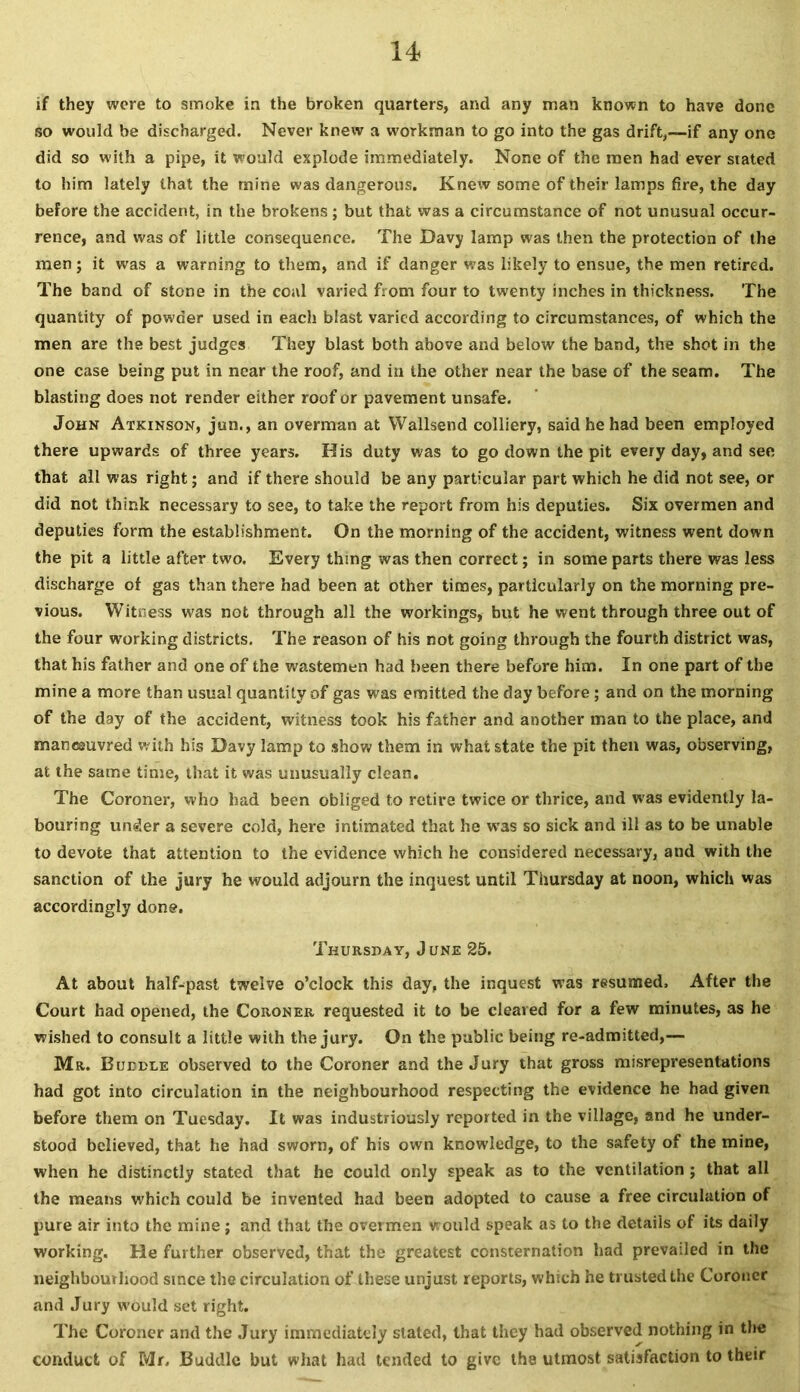 if they were to smoke in the broken quarters, and any man known to have done so would be discharged. Never knew a workman to go into the gas drift,—if any one did so with a pipe, it would explode immediately. None of the men had ever stated to him lately that the mine was dangerous. Knew some of their lamps fire, the day before the accident, in the brokens; but that was a circumstance of not unusual occur- rence, and was of little consequence. The Davy lamp was then the protection of the men; it was a warning to them, and if danger was likely to ensue, the men retired. The band of stone in the coal varied from four to twenty inches in thickness. The quantity of powder used in each blast varied according to circumstances, of which the men are the best judges They blast both above and below the band, the shot in the one case being put in near the roof, and in the other near the base of the seam. The blasting does not render either roof or pavement unsafe. John Atkinson, jun., an overman at Wallsend colliery, said he had been employed there upwards of three years. His duty was to go down the pit every day, and see that all was right; and if there should be any particular part which he did not see, or did not think necessary to see, to take the report from his deputies. Six overmen and deputies form the establishment. On the morning of the accident, witness went down the pit a little after two. Every thing was then correct; in some parts there was less discharge of gas than there had been at other times, particularly on the morning pre- vious. Witness was not through all the workings, but he went through three out of the four working districts. The reason of his not going through the fourth district was, that his father and one of the wastemen had been there before him. In one part of the mine a more than usual quantity of gas was emitted the day before; and on the morning of the day of the accident, witness took his father and another man to the place, and maneeuvred with his Davy lamp to show them in what state the pit then was, observing, at the same time, that it was unusually clean. The Coroner, who had been obliged to retire twice or thrice, and was evidently la- bouring under a severe cold, here intimated that he was so sick and ill as to be unable to devote that attention to the evidence which he considered necessary, and with the sanction of the jury he would adjourn the inquest until Thursday at noon, which was accordingly done. Thursday, June 25. At about half-past twelve o’clock this day, the inquest was resumed. After the Court had opened, the Coroner requested it to be cleared for a few minutes, as he wished to consult a little with the jury. On the public being re-admitted,— Mr. Buddle observed to the Coroner and the Jury that gross misrepresentations had got into circulation in the neighbourhood respecting the evidence he had given before them on Tuesday. It was industriously reported in the village, and he under- stood believed, that he had sworn, of his own knowledge, to the safety of the mine, when he distinctly stated that he could only speak as to the ventilation ; that all the means which could be invented had been adopted to cause a free circulation of pure air into the mine; and that the overmen would speak as to the details of its daily working. He further observed, that the greatest consternation had prevailed in the neighbourhood since the circulation of these unjust reports, which he trusted the Coroner and Jury would set right. The Coroner and the Jury immediately stated, that they had observed nothing in the conduct of Mr. Buddie but what had tended to give the utmost satisfaction to their