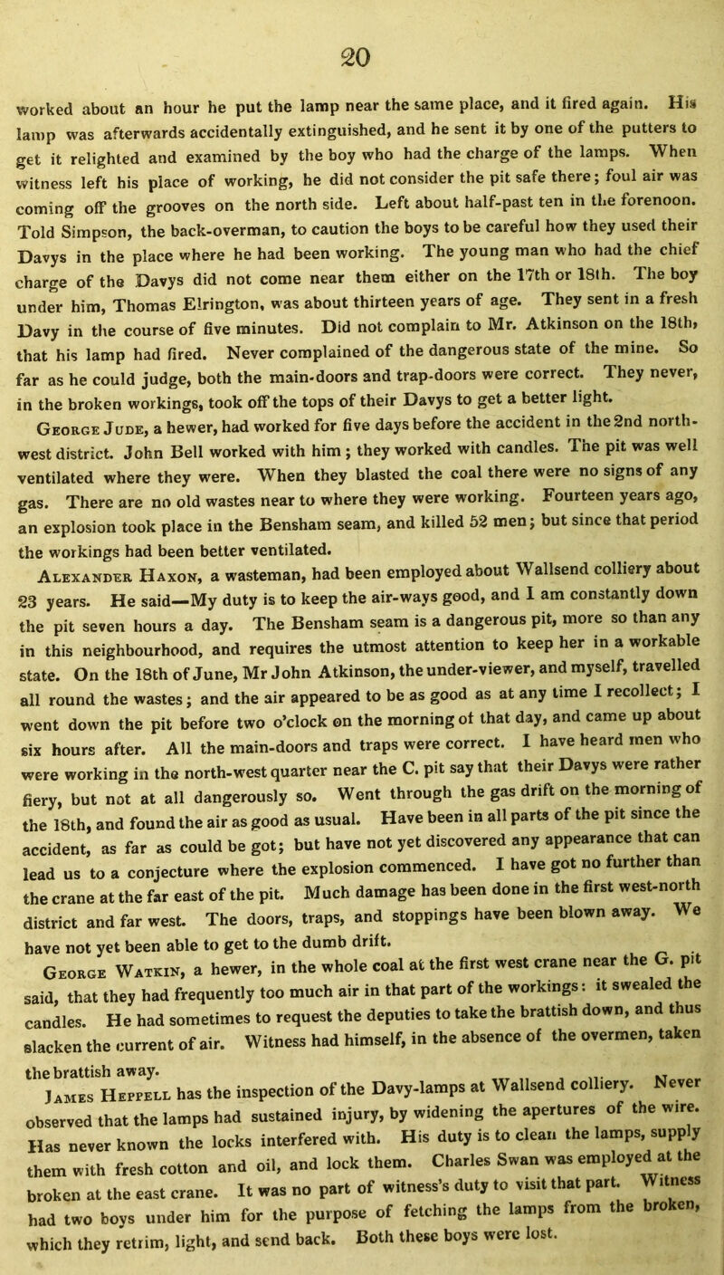 worked about an hour he put the lamp near the same place, and it fired again. His lamp was afterwards accidentally extinguished, and he sent it by one of the putters to get it relighted and examined by the boy who had the charge of the lamps. When witness left his place of working, he did not consider the pit safe there; foul air was coming off the grooves on the north side. Left about half-past ten in the forenoon. Told Simpson, the back-overman, to caution the boys to be careful how they used their Davys in the place where he had been working. The young man who had the chief charge of the Davys did not come near them either on the 17th or 18th. The boy under him, Thomas Elrington, was about thirteen years of age. They sent in a fresh Davy in the course of five minutes. Did not complain to Mr. Atkinson on the 18th> that his lamp had fired. Never complained of the dangerous state of the mine. So far as he could judge, both the main-doors and trap-doors were correct. They never, in the broken workings, took off the tops of their Davys to get a better light. George Jude, a hewer, had worked for five days before the accident in the 2nd north- west district. John Bell worked with him; they worked with candles. The pit was well ventilated where they were. When they blasted the coal there were no signs of any gas. There are no old wastes near to where they were working. Fourteen years ago, an explosion took place in the Bensham seam, and killed 52 men; but since that period the workings had been better ventilated. Alexander Haxon, a wasteman, had been employed about Wallsend colliery about 23 years. He said—My duty is to keep the air-ways good, and I am constantly down the pit seven hours a day. The Bensham seam is a dangerous pit, more so than any in this neighbourhood, and requires the utmost attention to keep her in a workable state. On the 18th of June, Mr John Atkinson, the under-viewer, and myself, travelled all round the wastes; and the air appeared to be as good as at any time I recollect; I went down the pit before two o’clock on the morning of that day, and came up about six hours after. All the main-doors and traps were correct. I have heard men who were working in the north-west quarter near the C. pit say that their Davys were rather fiery, but not at all dangerously so. Went through the gas drift on the morning of the 18th, and found the air as good as usual. Have been in all parts of the pit since the accident, as far as could be got; but have not yet discovered any appearance that can lead us to a conjecture where the explosion commenced. I have got no further than the crane at the far east of the pit. Much damage has been done in the first west-north district and far west. The doors, traps, and stoppings have been blown away. We have not yet been able to get to the dumb drift. George Watkin, a hewer, in the whole coal at the first west crane near the G. pit said, that they had frequently too mueh air in that part of the workings: it sweated the candles. He had sometimes to request the deputies to take the brattish down, and thus slacken the current of air. Witness had himself, in the absence of the overmen, taken the brattish away. 3 ames Heppell has the inspection of the Davy-lamps at Wallsend colliery. Never observed that the lamps had sustained injury, by widening the apertures of the w,re. Has never known the locks interfered with. His duty is to clean the lamps, supply them with fresh cotton and oil, and lock them. Charles Swan was employed at the broken at the east crane. It was no part of witness's duty to visit that part. Witness had two boys under him for the purpose of fetching the lamps from the broken, which they retrim, light, and send back. Both these boys were lost.