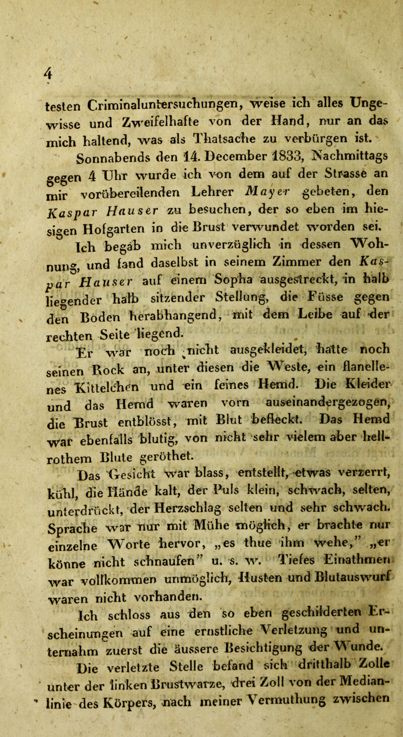 testen CriminaluntersuchungeTi, weise ich alles Unge- wisse und Zweifelhafte von der Hand, nur an das mich haltend, was als Thatsache zu verbürgen ist. Sonnabends den 14. December 1833, Nachmittags gegen 4 Uhr wurde ich von dem auf der Strasse an mir vorübereilenden Lehrer Mayer gebeten, den Kaspar Hauser zu besuchen, der so eben im hie- sigen Hofgarten in die Brust verwundet worden sei. Ich begab mich unverzüglich in dessen Woh- nung, und fand daselbst in seinem Zimmer den Kas- par Hauser auf einem Sopha ausgestreckt, in halb liegender halb sitzender Stellung, die Füsse gegen den Boden herabhangend, mit dem Leibe auf der rechten Seite liegend. Fr war noch %nicht ausgekleidet, hatte noch seinen Bock an, unter diesen die Weste, ein flanelle- nes Kittelchen und ein feines Hemd. Die Kleider und das Hemd waren vorn auseinandergezogen, die Drust entblösst, mit Blut befleckt. Das Hemd War ebenfalls blutig, von nicht sehr vielem aber hell- rothem Blute geröthet. Das'Gesicht war blass, entstellt, etwas verzerrt, kühl, die Hände kalt, der Puls klein, schwach, selten, unterdrückt, der Herzschlag selten und sehr schwach. Sprache war nur mit Mühe möglich, er brachte nur einzelne Worte hervor, „es thue ihm wehe,” „er könne nicht schnaufen” u. s. w. Tiefes Einathmen war vollkommen unmöglich, Husten und Blutauswurf waren nicht vorhanden. Ich schloss aus den so eben geschilderten Er- scheinungen auf eine ernstliche Verletzung und un- ternahm zuerst die äussere Besichtigung der Wunde. Die verletzte Stelle befand sich dritthalb Zolle unter der linken Brustwarze, drei Zoll von der Median- ** linie des Körpers, nach meiner Vermuthung zwischen