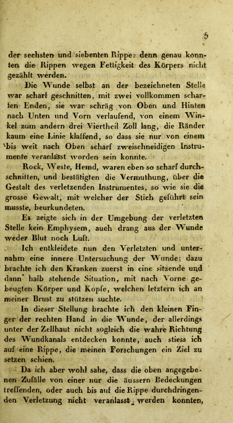 der sechsten und siebenten Rippe r denn genau konn- ten die Rippen wegen Fettigkeit des Körpers nicht gezählt werden- Die Wunde selbst an der bezeiehneten Stelle war scharf geschnitten, mit zwei vollkommen schar- fen Enden, sie war schräg von Oben und Hinten nach Unten und Vorn verlaufend, von einem Win- kel zum andern drei Viertheil Zoll lang, die Ränder kaum eine Linie klaffend, so dass sie nur von einem bis weit nach Oben scharf zweischneidigen Instru- mente veranlagst worden sein konnte. Rock, Weste, Hemd, waren eben so scharf durch- schnitten, und bestätigten die Vermuthung, über di© Gestalt des verletzenden Instrumentes, so wie sie die grosse Gewalt, mit welcher deF Stich geführt sein musste, beurkundetem Es zeigte sich in der Umgebung der verletzten Stelle kein Emphysem, auch drang aus der Wunde weder Blut noch Luft. Ich entkleidete nun den Verletzten und unter- nahm eine innere Untersuchung der Wunde; dazu brachte ich den Kranken zuerst in eine sitzende und dann* halb stehende Situation, mit nach Vorne ge- beugten Körper und Kopfe, welchen letztem ich an meiner Brust zu stützen suchte. In dieser Stellung brachte ich den kleinen Fin- ger der rechten Hand in die Wunde, der allerdings unter der Zellhaut nicht sogleich die wahre Richtung des Wundkanals entdecken konnte, auch stiess ich auf eine Rippe, die meinen Forschungen ein Ziel zu setzen schien. Da ich aber wohl sähe, dass die oben angegebe- nen Zufälle von einer nur die äussern Bedeckungen treffenden, oder auch bis auf die Rippe durchdringen- den Verletzung nicht veranlasst^ werden konnten,