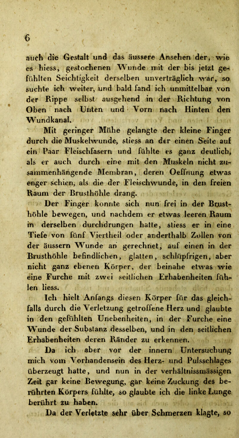 auch die Gestalt und das äussere Ansehen der, wie es hiess, gestochenen Wunde mit der bis jetzt ge- fühlten Seichtigkeit derselben unverträglich war, so suchte ich weiter, und bald fand ich unmittelbar von der Rippe selbst ausgehend in der Richtung von Oben nach Unten und Vorn nach Hinten den Wundkanal. Mit geringer Mühe gelangte der kleine Finger durch die Muskelwunde, stiess an der einen Seite auf ein Paar Fleischfasern und fühlte es ganz deutlich, als er auch durch eine mit den Muskeln nicht zu- sammenhängende Membran, deren Oeffriung etwas enger schien, als die der Fleischwunde, in den freien Raum der Brusthöhle drang. Der Finger konnte sich nun frei in der Brust- höhle bewegen, und nachdem er etwas leeren Raum in derselben durchdrungen hatte, stiess er in eine Tiefe von fünf Viertheil oder anderthalb Zollen von der äussern Wunde an gerechnet, auf einen in der Brusthöhle befindlichen, glatten, schlüpfrigen, aber nicht ganz ebenen Körper, der beinahe etwas wie eine Furche mit zwei seitlichen Erhabenheiten füh- len liess. Ich hielt Anfangs diesen Körper für das gleich- falls durch die Verletzung getroffene Herz und glaubte in den gefühlten Unebenheiten, in der Furche eine Wunde der Substanz desselben, und in den seitlichen Erhabenheiten deren Ränder zu erkennen. Da ich aber vor der innern Untersuchung mich vom Vorhandensein des Herz- und Pulsschlages überzeugt hatte, und nun in der verhältnissmässigen Zeit gar keine Bewegung, gar keine Zuckung des be- rührten Körpers fühlte, so glaubte ich die linke Lunge berührt zu haben. Da der Verletzte sehr über Schmerzen klagte, so