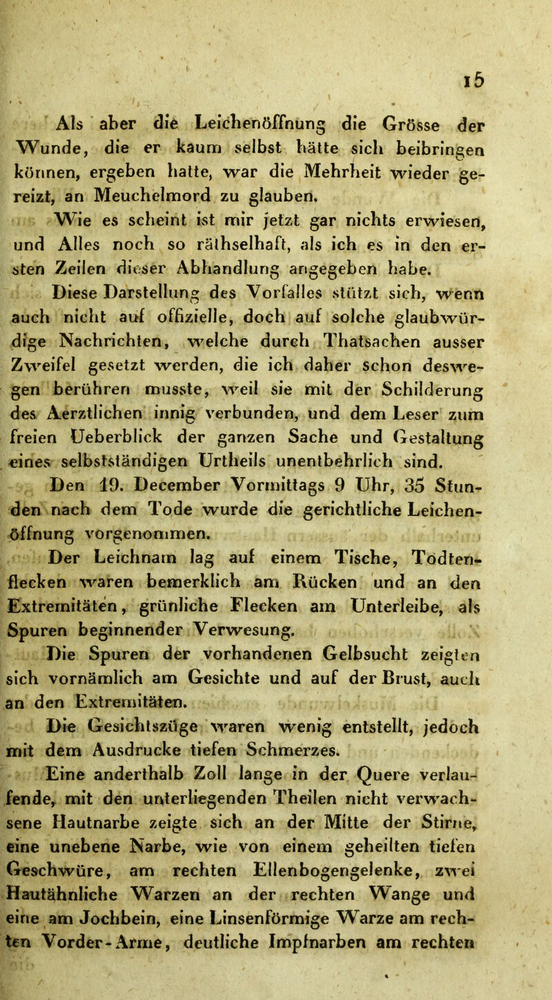 Als aber die Leichenöffnung die Grösse der Wunde, die er kaum selbst hätte sich beibringen können, ergeben halte, war die Mehrheit wieder ge- reizt, an Meuchelmord zu glauben. Wie es scheint ist mir jetzt gar nichts erwiesen, und Alles noch so rälhselhaft, als ich es in den er- sten Zeilen dieser Abhandlung angegeben habe. Diese Darstellung des Vorfalles stützt sich, wenn auch nicht auf offizielle, doch auf solche glaubwür- dige Nachrichten, welche durch Thatsachen ausser Zweifel gesetzt werden, die ich daher schon deswe- gen berühren musste, weil sie mit der Schilderung des Aerztlichen innig verbunden, und dem Leser zum freien Ueberblick der ganzen Sache und Gestaltung eines selbstständigen Urtheils unentbehrlich sind. Den 19. December Vormittags 9 Uhr, 35 Stun- den nach dem Tode wurde die gerichtliche Leichen- öffnung vorgenommen. Der Leichnam lag auf einem Tische, Todten- flecken waren bemerklich am Rücken und an den Extremitäten, grünliche Flecken am Unterleibe, als Spuren beginnender Verwesung. Die Spuren der vorhandenen Gelbsucht zeigten sich vornämlich am Gesichte und auf der Brust, auch an den Extremitäten. Die Gesichtszüge waren wenig entstellt, jedoch mit dem Ausdrucke tiefen Schmerzes. Eine anderthalb Zoll lange in der Quere verlau- fende, mit den unterliegenden Theilen nicht verwach- sene Hautnarbe zeigte sich an der Mitte der Stirne, eine unebene Narbe, wie von einem geheilten tiefen Geschwüre, am rechten Ellenbogengelenke, zwei Hautähnliche Warzen an der rechten Wange und eine am Jochbein, eine Linsenförmige Warze am rech- ten Vorder-Arme, deutliche Impfnarben am rechten