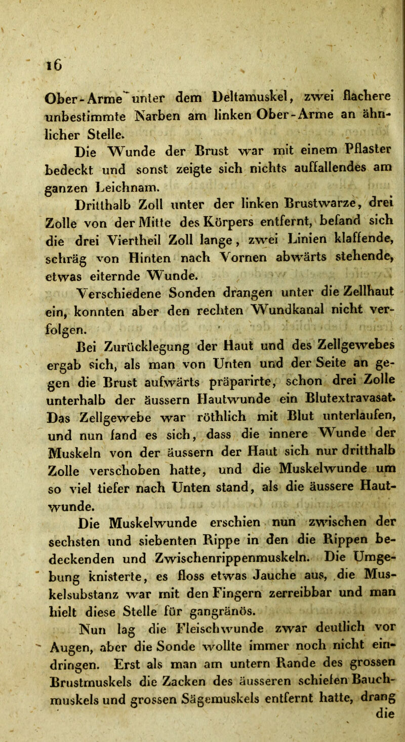 Ober - Arme unter dem Deltamuskel, zwei flachere unbestimmte Narben am linken Ober-Arme an ähn- licher Stelle. Die Wunde der Brust war mit einem Pflaster bedeckt und sonst zeigte sich nichts auffallendes am ganzen Leichnam. Dritthalb Zoll unter der linken Brustwarze, drei Zolle von der Mitte des Körpers entfernt, befand sich die drei Viertheil Zoll lange, zwei Linien klaffende, schräg von Hinten nach Vornen abwärts stehende, etwas eiternde Wunde. Verschiedene Sonden drangen unter die Zellhaut ein, konnten aber den rechten Wundkanal nicht ver- folgen. Bei Zurücklegung der Haut und des Zellgewebes ergab sich, als man von Unten und der Seite an ge- gen die Brust aufwärts präparirte, schon drei Zolle unterhalb der äussern Hautwunde ein Blutextravasat. Das Zellgewebe war röthlich mit Blut unterlaufen, und nun fand es sich, dass die innere Wunde der Muskeln von der äussern der Haut sich nur dritthalb Zolle verschoben hatte, und die Muskelwunde um so viel tiefer nach Unten stand, als die äussere Haut- wunde. Die Muskelwunde erschien nun zwischen der sechsten und siebenten Rippe in den die Rippen be- deckenden und Zwischenrippenmuskeln. Die Umge- bung knisterte, es floss etwas Jauche aus, die Mus- kelsubstanz war mit den Fingern zerreibbar und man hielt diese Stelle für gangränös. Nun lag die Fleischwunde zwar deutlich vor Augen, aber die Sonde wollte immer noch nicht ein- dringen. Erst als man am untern Rande des grossen Brustmuskels die Zacken des äusseren schiefen Bauch- muskels und grossen Sägemuskels entfernt hatte, drang