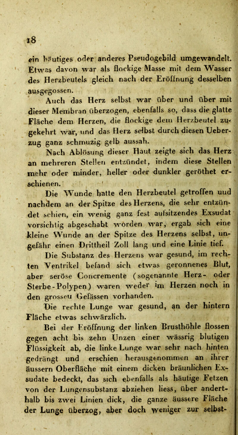 ein heutiges oder anderes Pseudogebild umgewandelt. Etwas davon war als flockige Masse mit dem Wasser des Herzbeutels gleich nach der Eröffnung desselben ausgegossen. Auch das Herz selbst war über und über mit dieser Membran überzogen, ebenfalls so, dass die glatte Fläche dem Herzen, die flockige dem Herzbeutel zu* gekehrt war, und das Herz selbst durch diesen Lieber- zug ganz schmuzig gelb aussah. Nach Ablösung dieser Haut zeigte sich das Herz an mehreren Stellen entzündet, indem diese Stellen mehr oder minder, heller oder dunkler geröthet er- schienen. Die Wunde hatte den Herzbeutel getroffen uud nachdem an der Spitze des Herzens, die sehr entzün- det schien, ein wenig ganz fest aufsitzendes Exsudat vorsichtig abgeschabt worden war, ergab sich eine kleine Wunde an der Spitze des Herzens selbst, un- gefähr einen Drittheil Zoll lang und eine Linie tief. Die Substanz des Herzens war gesund, im rech- ten Ventrikel befand sich etwas geronnenes Blut, aber seröse Concremente (sogenannte Herz- oder Sterbe - Polypen) waren weder ini Herzen noch in den grossen Gefässcn vorhanden. Die rechte Lunge war gesund, an der hintern Fläche etwas schwärzlich. Bei der Eröffnung der linken Brusthöhle flössen gegen acht bis zehn Unzen einer wässrig blutigen Flüssigkeit ab, die linke Lunge war sehr nach hinten gedrängt und erschien herausgenommen an ihrer äussern Oberfläche mit einem dicken bräunlichen Ex- sudate bedeckt, das sich ebenfalls als häutige Fetzen von der Lungensubstanz abziehen liess, über andert- halb bis zwei Linien dick, die ganze äussere Fläche der Lunge überzog, aber doch weniger zur selbst-