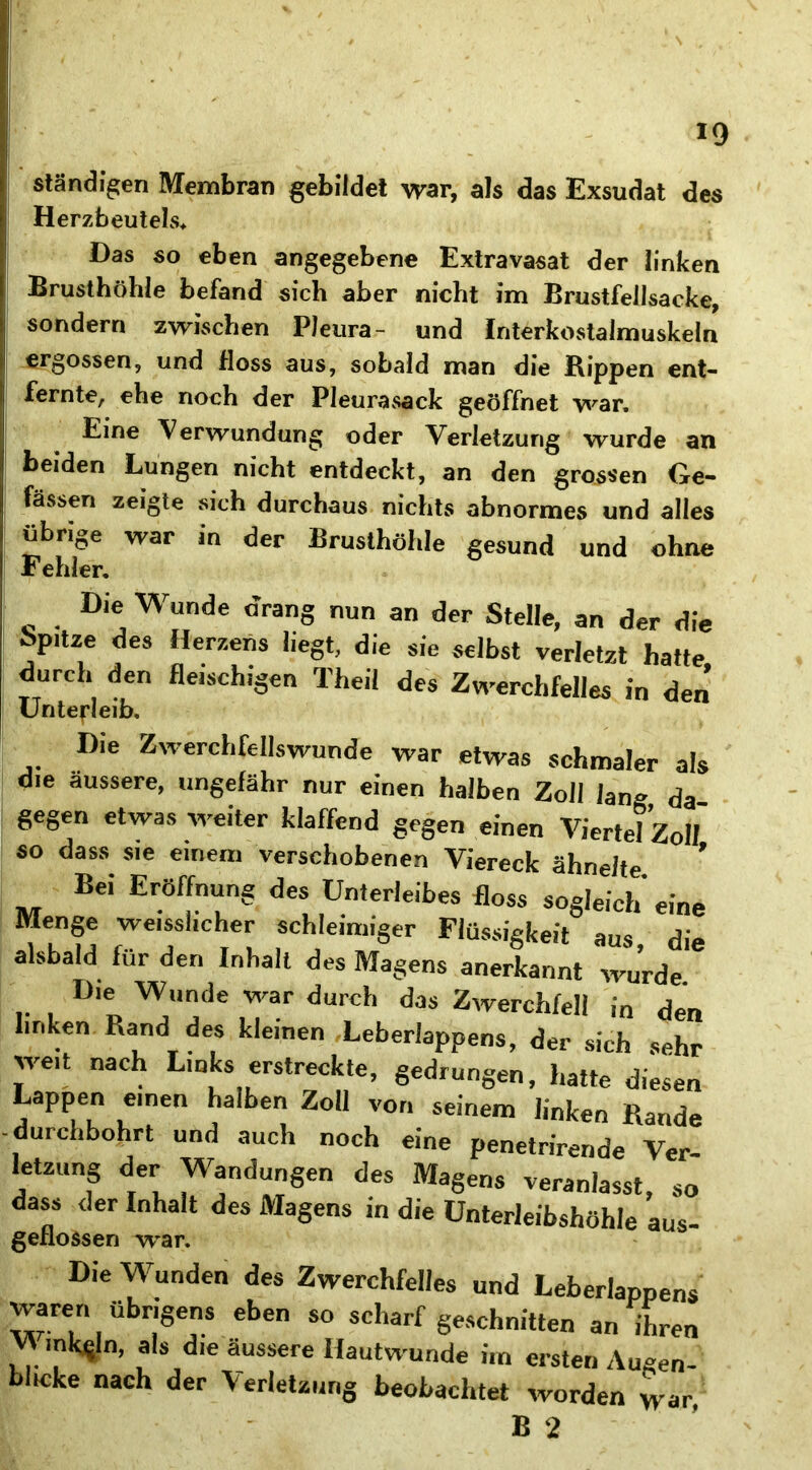 ständigen Membran gebildet war, als das Exsudat des Herzbeutels* Das so eben angegebene Extravasat der linken Brusthöhle befand sich aber nicht im BrustfeJlsacke, sondern zwischen Pleura- und Interkostalmuskeln ergossen, und floss aus, sobald man die Rippen ent- fernte, ehe noch der Pleurasack geöffnet war. Eine Verwundung oder Verletzung wurde an beiden Lungen nicht entdeckt, an den grossen Ge- fässen zeigte sich durchaus nichts abnormes und alles übrige war in der Brusthöhle gesund und ohne Fehler. Die Wunde drang nun an der Stelle, an der die >tze des Herzens liegt, die sie selbst verletzt hatte durch den fleischigen Theil des Zwerchfelles in den Untefleib. Die Zwerchfellswunde war etwas schmaler als die äussere, ungefähr nur einen halben Zoll lan» da gegen etwas weiter klaffend gegen einen Viertel Zoll so dass sie einem verschobenen Viereck ähnelte Bei Eröffnung des Unterleibes floss sogleich eine Menge weisslicher schleimiger Flüssigkeit aus die alsbald für den Inhalt des Magens anerkannt wurde Die Wunde war durch das Zwerchfell in den linken Rand des kleinen Leberlappens, der sich sehr weit nach Links erstreckte, gedrungen, hatte diesen Lappen einen halben Zoll von seinem linken Rande durchbohrt und auch noch eine penetrirende Ver- letzung der Wandungen des Magens veranlasst, so dass der Inhalt des Magens in die Unterleibshöhle aus- geflossen war. Die Wunden des Zwerchfelles und Leberlappens waren übrigens eben so scharf geschnitten an ihren VtmkSln, als die äussere Hautwunde im ersten Augen- blicke nach der Verletzung beobachtet worden war B 2