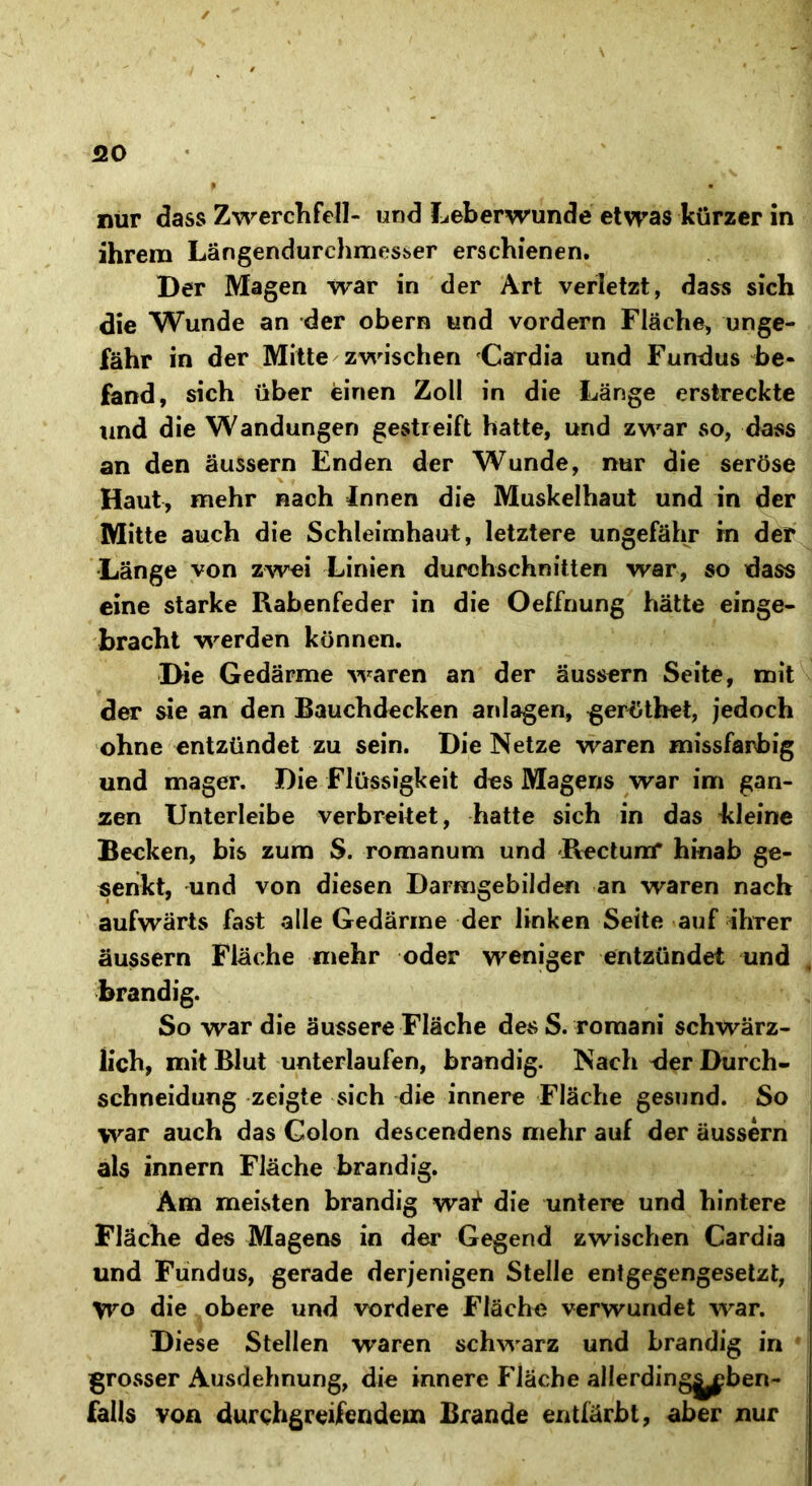 QO nur dass Zwerchfell- und Leberwunde etwas kürzer in ihrem Längendurchmesber erschienen. Der Magen war in der Art verletzt, dass sich die Wunde an der obern und vordem Fläche, unge- fähr in der Mitte zwischen Cardia und Fundus be- fand, sich über einen Zoll in die Länge erstreckte und die Wandungen gestreift hatte, und zwar so, dass an den äussern Enden der Wunde, nur die seröse Haut, mehr nach Innen die Muskelhaut und in der Mitte auch die Schleimhaut, letztere ungefähr in der Länge von zwei Linien durchschnitten war, so dass eine starke Rabenfeder in die Oeffnung hätte einge- bracht werden können. Die Gedärme waren an der äussern Seite, mit der sie an den Bauchdecken anlagen, geröthet, jedoch ohne entzündet zu sein. Die Netze waren missfarbig und mager. Die Flüssigkeit des Magens war im gan- zen IJnterleibe verbreitet, hatte sich in das kleine Becken, bis zum S. romanum und Rectum* hinab ge- senkt, und von diesen Darmgebilden an waren nach aufwärts fast alle Gedärme der linken Seite auf ihrer äussern Fläche mehr oder weniger entzündet und brandig. So war die äussere Fläche des S. romani schwärz- lich, mit Blut unterlaufen, brandig. Nach der Durch- schneidung zeigte sich die innere Fläche gesund. So war auch das Colon descendens mehr auf der äussern als innern Fläche brandig. Am meisten brandig wat die untere und hintere Fläche des Magens in der Gegend zwischen Cardia und Fundus, gerade derjenigen Stelle entgegengesetzt, Wo die obere und vordere Fläche verwundet war. Diese Stellen waren schwarz und brandig in grosser Ausdehnung, die innere Fläche allerdingyben- falls von durchgreifendem Brande entfärbt, aber nur