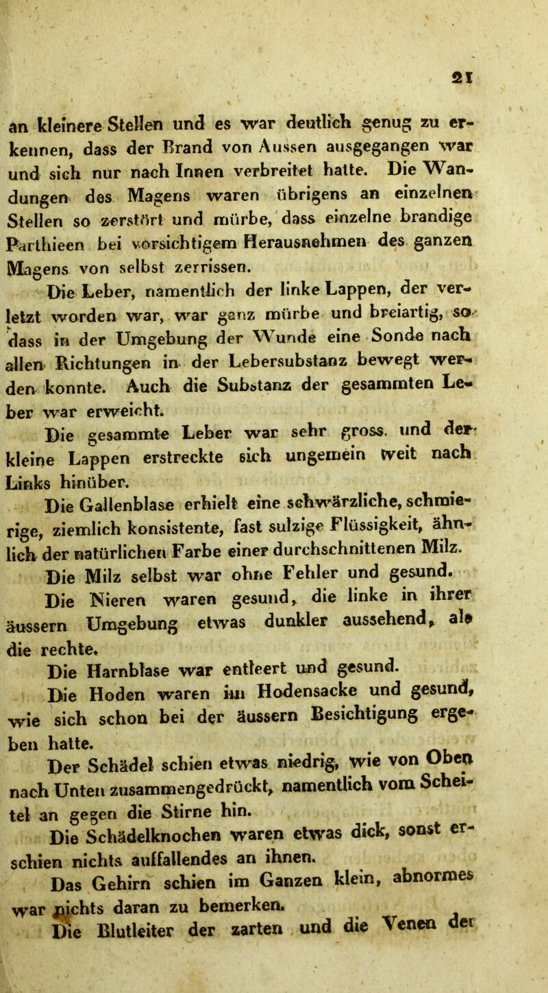 an kleinere Stellen und es war deutlich genug zu er- kennen, dass der Brand von Aussen ausgegangen war und sich nur nach Innen verbreitet hatte. Die Wan- dungen des Magens waren übrigens an einzelnen Stellen so zerstört und mürbe, dass einzelne brandige Parthieen bei vorsichtigem Herausnehmen des ganzen Magens von selbst zerrissen. Die Leber, namentlich der linke Lappen, der ver- letzt worden war, war ganz mürbe und breiartig, so dass in der Umgebung der Wunde eine Sonde nach allen* Richtungen in der Lebersubstanz bewegt wer- den konnte. Auch die Subötanz der gesammten Le- ber war erweicht. Die gesammte Leber war sehr gross, und der- kleine Lappen erstreckte sich ungemein Weit nach Links hinüber. Die Gallenblase erhielt eine schwärzliche, schmie- rige, ziemlich konsistente, fast sulzige Flüssigkeit, ähn- lich der natürlichen Farbe einer durchschnittenen Milz. Die Milz selbst war ohne Fehler und gesund. Die Nieren waren gesund, die linke in ihrer äussern Umgebung etwas dunkler aussehend> ala die rechte. Die Harnblase war entleert und gesund. Die Hoden waren kn Hodensacke und gesund, wie sich schon bei der äussern Besichtigung erge- ben hatte. Der Schädel schien etwas niedrig, wie von Oben nach Unten zusammengedrückt, namentlich vom Schei- tel an gegen die Stirne hin. Die Schädelknochen waren etwas dick, sonst er- schien nichts aulfallendes an ihnen. Das Gehirn schien im Ganzen kiem, abnormes war mchts daran zu bemerken. ^ Die Blutleiter der zarten und die Venen der