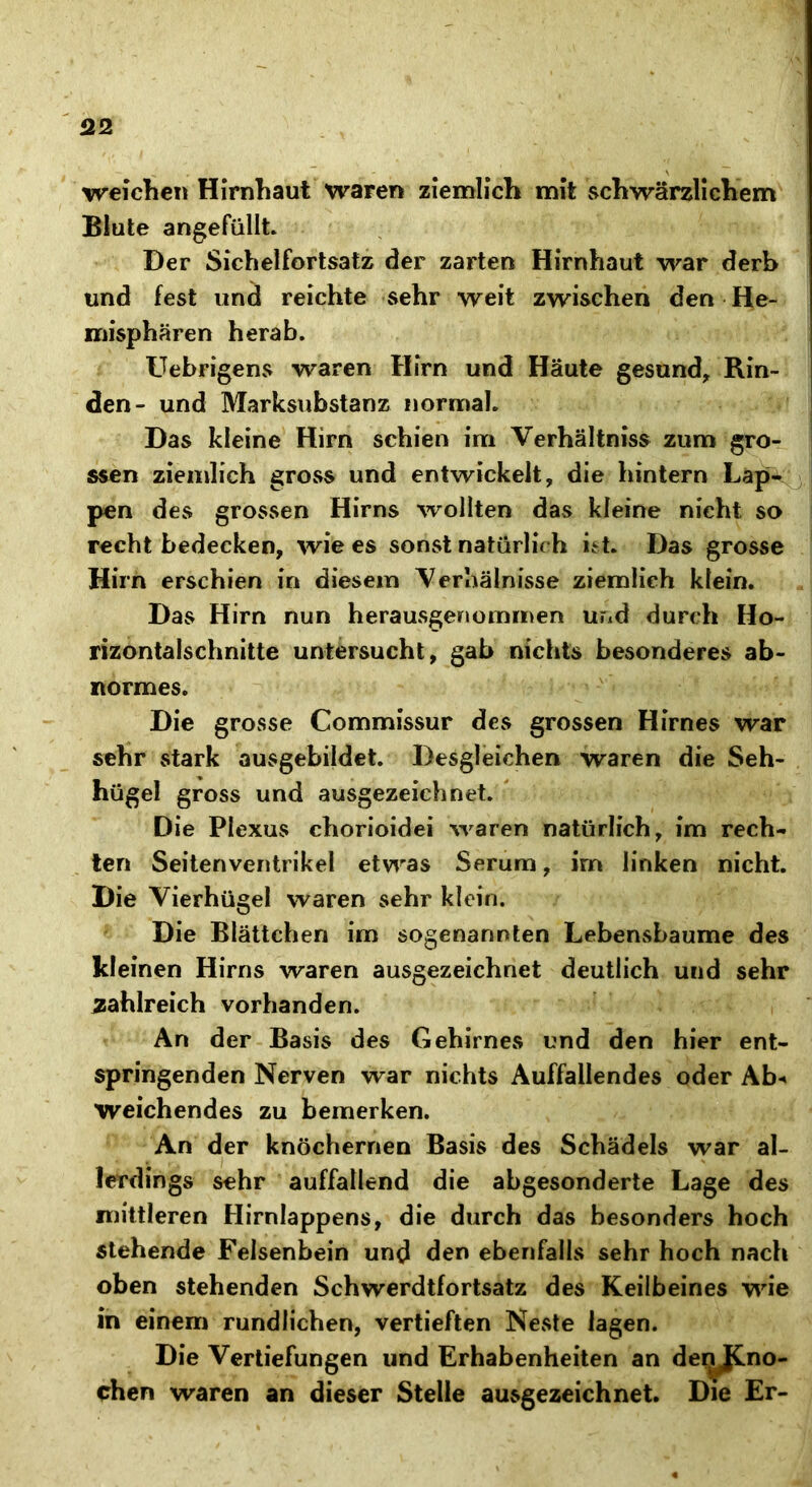 Q2 weichen Hirnhaut waren ziemlich mit schwärzlichem Blute angefüllt. Der Sichelfortsatz der zarten Hirnhaut war derb und fest und reichte sehr weit zwischen den He- misphären herab. Uebrigens waren Hirn und Haute gesund, Rin- den- und Marksubstanz normal. Das kleine Hirn schien im Verhältnis zum gro- ssen ziemlich gross und entwickelt, die hintern Lap- pen des grossen Hirns wollten das kleine nicht so recht bedecken, wie es sonst natürlich ist. Das grosse Hirn erschien in diesem Verhälnisse ziemlich klein. Das Hirn nun herausgenommen und durch Ho- rizontalschnitte untersucht, gab nichts besonderes ab- normes. Die grosse Commissur des grossen Hirnes war sehr stark ausgebildet. Desgleichen waren die Seh- hügel gross und ausgezeichnet. Die Plexus chorioidei waren natürlich, im rech- ten Seiten Ventrikel etwas Serum, irn linken nicht. Die Vierhügel waren sehr klein. Die Blättchen im sogenannten Lebensbaume des kleinen Hirns waren ausgezeichnet deutlich und sehr zahlreich vorhanden. An der Basis des Gehirnes und den hier ent- springenden Nerven war nichts Auffallendes oder Ab** weichendes zu bemerken. An der knöchernen Basis des Schädels war al- lerdings sehr auffallend die abgesonderte Lage des mittleren Hirnlappens, die durch das besonders hoch stehende Felsenbein und den ebenfalls sehr hoch nach oben stehenden Schwerdtfortsatz des Keilbeines wie in einem rundlichen, vertieften Neste lagen. Die Vertiefungen und Erhabenheiten an denJCno- chen waren an dieser Stelle ausgezeichnet. Die Er-