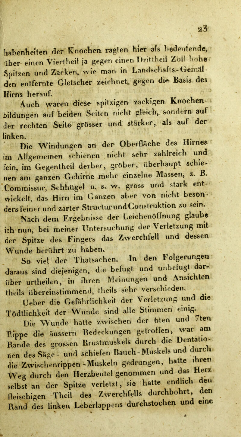 über einen Vierfheil ja gegen einen Drittheil Zoi! hohe Spitzen und Zacken, wie man in Landschafts-Gemäl- den entfernte Gletscher zeichnet, gegen die Basis des Hirns herauf. Auch waren diese spitzigen zackigen Knochen- Bildungen auf beiden Seiten nicht gleich, sondern auf der rechten Seite grösser und stärker, als auf der linken. Die Windungen an der Oberfläche des Hirnes im Allgemeinen schienen nicht sehr zahlreich und fein, im Gegentheil derber, gröber, überhaupt schie- nen am ganzen Gehirne mehr einzelne Massen, z. B, Commissur, Sehhügel u. s. w. gross und stark ent- wickelt, das Hirn im Ganzen aber von nicht beson ders feiner und zarter StructurundConstruktion zu sein. Nach dem Ergebnisse der Leichenöffnung glaube ich nun, bei meiner Untersuchung der Verletzung mit der Spitze des Fingers das Zwerchfell und dessen Wunde berührt zu haben* So viel der Thatsachen. In den Folgerungen daraus sind diejenigen, die befugt und unbelu-,t dar über urtheilen, in ihren Meinungen und Ansichten theils übereinstimmend, theils sehr verschieden. Ueber die Gefährlichkeit der Verletzung und die Tödtlichkcit der Wunde sind alle Stimmen einig. Die Wunde hatte zwischen der bten und 7ten Rippe die äussern Bedeckungen getroffen, war am Rande des grossen Brustmuskels durch die Dotatio- nen des Säge- und schiefen Bauch-Muskels und durc die Zwischenrippen-Muskeln gedrungen, hatte ihren Wreg durch den Herzbeutel genommen und das Heiz selbst an der Spitze verletzt, sie hatte endhc * ,e‘‘ fleischigen Theil des Zwerchfells durchbohrt, den Rand des linken Leberlappens durchstochen und eine